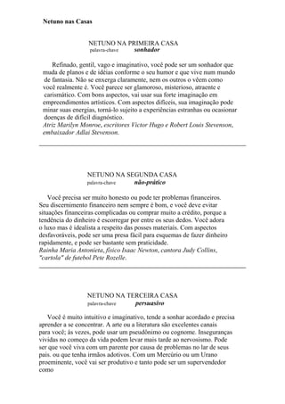Netuno nas Casas
NETUNO NA PRIMEIRA CASA
palavra-chave sonhador
Refinado, gentil, vago e imaginativo, você pode ser um sonhador que
muda de planos e de idéias conforme o seu humor e que vive num mundo
de fantasia. Não se enxerga claramente, nem os outros o vêem como
você realmente é. Você parece ser glamoroso, misterioso, atraente e
carismático. Com bons aspectos, vai usar sua forte imaginação em
empreendimentos artísticos. Com aspectos difíceis, sua imaginação pode
minar suas energias, torná-lo sujeito a experiências estranhas ou ocasionar
doenças de difícil diagnóstico.
Atriz Marilyn Monroe, escritores Victor Hugo e Robert Louis Stevenson,
embaixador Adlai Stevenson.
NETUNO NA SEGUNDA CASA
palavra-chave não-prático
Você precisa ser muito honesto ou pode ter problemas financeiros.
Seu discernimento financeiro nem sempre é bom, e você deve evitar
situações financeiras complicadas ou comprar muito a crédito, porque a
tendência do dinheiro é escorregar por entre os seus dedos. Você adora
o luxo mas é idealista a respeito das posses materiais. Com aspectos
desfavoráveis, pode ser uma presa fácil para esquemas de fazer dinheiro
rapidamente, e pode ser bastante sem praticidade.
Rainha Maria Antonieta, físico Isaac Newton, cantora Judy Collins,
"cartola" de futebol Pete Rozelle.
NETUNO NA TERCEIRA CASA
palavra-chave persuasivo
Você é muito intuitivo e imaginativo, tende a sonhar acordado e precisa
aprender a se concentrar. A arte ou a literatura são excelentes canais
para você; às vezes, pode usar um pseudônimo ou cognome. Inseguranças
vividas no começo da vida podem levar mais tarde ao nervosismo. Pode
ser que você viva com um parente por causa de problemas no lar de seus
pais. ou que tenha irmãos adotivos. Com um Mercúrio ou um Urano
proeminente, você vai ser produtivo e tanto pode ser um supervendedor
como
 