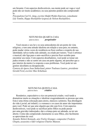 um farsante. Com aspectos desfavoráveis, sua mente pode ser vaga e você
pode não ser muito acadêmico; ou seus parentes podem não compreendê-
lo.
Psicanalista Carl G. Jung, escritor Ralph Waldo Emerson, comediante
Lily Tomlin, Happy Rockefeller (esposa de Nelson Rockefeller).
NETUNO DA QUARTA CASA
palavra-chave pesquisador
Você encara o seu lar e os seus antecedentes de um ponto de vista
religioso, e tem uma atitude idealista em relação a seus pais; no entanto,
pode mudar várias vezes de residência ou ficar confuso a respeito de sua
identidade; talvez tenha sido adotado, ou criado por tutores. Você é artístico
e musical; não liga para o auto-sacrifício e precisa ficar sozinho para
encontrar seu rumo. Com aspectos desafiadores, você pode se tomar um
judeu errante e não se sentir em casa em parte alguma, até perceber que a
paz interior da mente é a resposta a seus problemas. Você pode ter um
genitor alcoólatra ou desaparecido.
Cantora de ópera Joan Sutherland, pintor Toulouse Lautrec, presidente
Gerald Ford, escritor Max Schulman.
NETUNO NA QUINTA CASA
palavra-chave criativo
Romântico, especulativo e rico em potencial criador, você tende a
dramatizar muito as situações e idealizar exageradamente as pessoas que ama.
Esta é uma ótima colocação para atores, músicos e pintores. Sua abordagem
da vida é jovial, até infantil, e o romance e os casos de amor são importantes
para você. Pode ser que ame alguém que não seja livre. Com aspectos
desfavoráveis, você pode se sacrificar pelos filhos ou pode passar
por uma gravidez indesejada e dar a criança para ser adotada, ou ter um
aborto. Como não compreende claramente os seus filhos, eles facilmente
se aproveitam de você.
Senador Robert Kennedy, ator Farley Granger, compositor Frederic
Chopin, assassino e líder religioso Charles Manson.
 