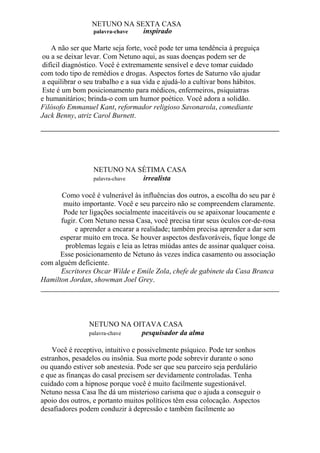 NETUNO NA SEXTA CASA
palavra-chave inspirado
A não ser que Marte seja forte, você pode ter uma tendência à preguiça
ou a se deixar levar. Com Netuno aqui, as suas doenças podem ser de
difícil diagnóstico. Você é extremamente sensível e deve tomar cuidado
com todo tipo de remédios e drogas. Aspectos fortes de Saturno vão ajudar
a equilibrar o seu trabalho e a sua vida e ajudá-lo a cultivar bons hábitos.
Este é um bom posicionamento para médicos, enfermeiros, psiquiatras
e humanitários; brinda-o com um humor poético. Você adora a solidão.
Filósofo Emmanuel Kant, reformador religioso Savonarola, comediante
Jack Benny, atriz Carol Burnett.
NETUNO NA SÉTIMA CASA
palavra-chave irrealista
Como você é vulnerável às influências dos outros, a escolha do seu par é
muito importante. Você e seu parceiro não se compreendem claramente.
Pode ter ligações socialmente inaceitáveis ou se apaixonar loucamente e
fugir. Com Netuno nessa Casa, você precisa tirar seus óculos cor-de-rosa
e aprender a encarar a realidade; também precisa aprender a dar sem
esperar muito em troca. Se houver aspectos desfavoráveis, fique longe de
problemas legais e leia as letras miúdas antes de assinar qualquer coisa.
Esse posicionamento de Netuno às vezes indica casamento ou associação
com alguém deficiente.
Escritores Oscar Wilde e Emile Zola, chefe de gabinete da Casa Branca
Hamilton Jordan, showman Joel Grey.
NETUNO NA OITAVA CASA
palavra-chave pesquisador da alma
Você é receptivo, intuitivo e possivelmente psíquico. Pode ter sonhos
estranhos, pesadelos ou insônia. Sua morte pode sobrevir durante o sono
ou quando estiver sob anestesia. Pode ser que seu parceiro seja perdulário
e que as finanças do casal precisem ser devidamente controladas. Tenha
cuidado com a hipnose porque você é muito facilmente sugestionável.
Netuno nessa Casa lhe dá um misterioso carisma que o ajuda a conseguir o
apoio dos outros, e portanto muitos políticos têm essa colocação. Aspectos
desafiadores podem conduzir à depressão e também facilmente ao
 