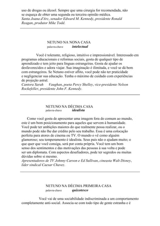 uso de drogas ou álcool. Sempre que uma cirurgia for recomendada, não
se esqueça de obter uma segunda ou terceira opinião médica.
Santa Joana d'Arc, senador Edward M. Kennedy, presidente Ronald
Reagan, produtor Mike Todd.
NETUNO NA NONA CASA
palavra-chave intelectual
Você é tolerante, religioso, intuitivo e impressionável. Interessado em
programas educacionais e reformas sociais, gosta de qualquer tipo de
aprendizado e tem jeito para línguas estrangeiras. Gosta de ajudar os
desfavorecidos e adora viajar. Sua imaginação é ilimitada, e você se dá bem
com estrangeiros. Se Netuno estiver aflito, você pode não ter praticidade
e negligenciar sua educação. Tenha o máximo de cuidado com experiências
de projeção astral.
Cantora Sarah Vaughan, poeta Percy Shelley, vice-presidente Nelson
Rockefeller, presidente John F. Kennedy.
NETUNO NA DÉCIMA CASA
palavra-chave idealista
Como você gosta de apresentar uma imagem fora do comum ao mundo,
este é um bom posicionamento para aqueles que servem à humanidade.
Você pode ter ambições maiores do que realmente possa realizar, ou o
mundo pode não lhe dar crédito pelo seu trabalho. Essa é uma colocação
perfeita para atores de cinema ou TV. O mundo o vê como alguém
glamoroso; seu temperamento é idealista. Seus pais não o ajudam muito; o
que quer que você consiga, será por conta própria. Você tem um bom
senso dos sentimentos e das motivações das pessoas à sua volta e pode
ser um diplomata. Com aspectos desafiadores, pode ter segredos ou muitas
dúvidas sobre si mesmo.
Apresentadores de TV Johnny Carson e Ed Sullivan, cineasta Walt Disney,
líder sindical Caesar Chavez.
NETUNO NA DÉCIMA PRIMEIRA CASA
palavra-chave quixotesco
Você vai de uma sociabilidade indiscriminada a um comportamento
completamente anti-social. Associa-se com todo tipo de gente estranha e é
 