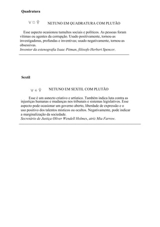 Quadratura
NETUNO EM QUADRATURA COM PLUTÃO
Esse aspecto ocasionou tumultos sociais e políticos. As pessoas foram
vítimas ou agentes da corrupção. Usado positivamente, tornou-as
investigadoras, profundas e inventivas; usado negativamente, tornou-as
obsessivas.
Inventor da estenografia Isaac Pitman, filósofo Herbert Spencer.
Sextil
NETUNO EM SEXTIL COM PLUTÃO
Esse é um aspecto criativo e artístico. Também indica luta contra as
injustiças humanas e mudanças nos tribunais e sistemas legislativos. Esse
aspecto pode ocasionar um governo aberto, liberdade de expressão e o
uso positivo dos talentos místicos ou ocultos. Negativamente, pode indicar
a marginalização da sociedade.
Secretário de Justiça Oliver Wendell Holmes, atriz Mia Farrow.
 