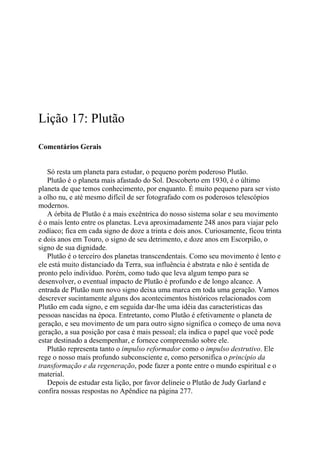 Lição 17: Plutão
Comentários Gerais
Só resta um planeta para estudar, o pequeno porém poderoso Plutão.
Plutão é o planeta mais afastado do Sol. Descoberto em 1930, é o último
planeta de que temos conhecimento, por enquanto. É muito pequeno para ser visto
a olho nu, e até mesmo difícil de ser fotografado com os poderosos telescópios
modernos.
A órbita de Plutão é a mais excêntrica do nosso sistema solar e seu movimento
é o mais lento entre os planetas. Leva aproximadamente 248 anos para viajar pelo
zodíaco; fica em cada signo de doze a trinta e dois anos. Curiosamente, ficou trinta
e dois anos em Touro, o signo de seu detrimento, e doze anos em Escorpião, o
signo de sua dignidade.
Plutão é o terceiro dos planetas transcendentais. Como seu movimento é lento e
ele está muito distanciado da Terra, sua influência é abstrata e não é sentida de
pronto pelo indivíduo. Porém, como tudo que leva algum tempo para se
desenvolver, o eventual impacto de Plutão é profundo e de longo alcance. A
entrada de Plutão num novo signo deixa uma marca em toda uma geração. Vamos
descrever sucintamente alguns dos acontecimentos históricos relacionados com
Plutão em cada signo, e em seguida dar-lhe uma idéia das características das
pessoas nascidas na época. Entretanto, como Plutão é efetivamente o planeta de
geração, e seu movimento de um para outro signo significa o começo de uma nova
geração, a sua posição por casa é mais pessoal; ela indica o papel que você pode
estar destinado a desempenhar, e fornece compreensão sobre ele.
Plutão representa tanto o impulso reformador como o impulso destrutivo. Ele
rege o nosso mais profundo subconsciente e, como personifica o princípio da
transformação e da regeneração, pode fazer a ponte entre o mundo espiritual e o
material.
Depois de estudar esta lição, por favor delineie o Plutão de Judy Garland e
confira nossas respostas no Apêndice na página 277.
 