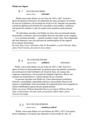 Plutão nos Signos
PLUTÃO EM ÁRIES
palavra-chave iniciador
Plutão esteve pela última vez em Áries de 1823 a 1851. Esta foi a
época do pioneiro americano, da exploração do oeste selvagem, da corrida
do ouro na Califórnia e da invenção do revólver Colt. Durante esse período,
o primeiro diploma universitário foi concedido a uma mulher, o primeiro
selo postal foi emitido e o éter foi usado como anestésico pela primeira
vez.
Os indivíduos nascidos com Plutão em Áries têm um tremendo desejo
de proceder a reformas, uma necessidade obsessiva de poder ou de vingança
— se se sentirem atacados —, grande ousadia e muito vigor. Sua imaginação
não tem fronteiras, mas eles precisam de autodisciplina ou são capazes
de se esgotar fisicamente.
Escritor Julio Verne, bilionário John D. Rockefeller, escritor Horatio Alger,
pintor Paul Cézanne, fora-da-lei Jesse James.
PLUTÃO EM TOURO
palavra-chave utilitário detrimento
Plutão esteve pela última vez em Touro de 1851 a 1883. Esta foi a
época da ferrovia transcontinental, do primeiro poço de petróleo comercial,
da construção do túnel Gotthard e do Canal de Suez, do começo das
empresas corporativas e da invenção do telégrafo impressor. Houve um
aumento do materialismo e o florescimento da era vitoriana.
As pessoas nascidas com Plutão em Touro demonstram resistência,
teimosia, sensualidade, capacidade artística e necessidade obsessiva de
riqueza e estabilidade. Esta necessidade foi explorada pelos ricos enquanto as
classes trabalhadoras passavam por grande penúria.
Editor de jornais William Randolph Hearst, presidente William Howard
Taft, revolucionário Nicolai Lenin, psicanalista Alfred Adler, pintor
Vincent Van Gogh.
PLUTÃO EM GÊMEOS
palavra-chave mudança radical
Plutão esteve pela última vez em Gêmeos de 1883 a 1913. Essa época
trouxe mudanças e invenções que alteraram o nosso modo de vida. As
 