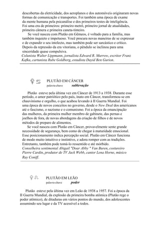 descobertas da eletricidade, dos aeroplanos e dos automóveis originaram novas
formas de comunicação e transportes. Foi também uma época de exame
da mente humana pela psicanálise e dos primeiros testes de inteligência.
Foi uma era de primeiros: primeiro metrô, primeiro jornal de atualidades,
primeira câmera e primeira caneta-tinteiro.
Se você nasceu com Plutão em Gêmeos, é voltado para a família, mas
também inquieto e impetuoso. Você procura novas maneiras de se expressar
e de expandir o seu intelecto, mas também pode ser sarcástico e crítico.
Depois da repressão da era vitoriana, o pêndulo se inclinou para uma
sinceridade quase compulsiva.
Colunista Walter Lippmann, jornalista Edward R. Murrow, escritor Franz
Kafka, cartunista Rube Goldberg, estadista Dayid Ben Gurion.
PLUTÃO EM CÂNCER
palavra-chave sublevação
Plutão esteve pela última vez em Câncer de 1913 a 1938. Durante esse
período, o amor patriótico pelo país, inato em Câncer, transformou-se em
chauvinismo e orgulho, o que acabou levando à II Guerra Mundial. Foi
uma época de novos conceitos no governo, desde o New Deal dos americanos
até o fascismo, o nazismo e o comunismo. Foi a época da emancipação
das mulheres, da primeira mulher membro de gabinete, das pernas e
joelhos de fora, de novas abordagens da criação de filhos e de novos
métodos de preparo de alimentos.
Se você nasceu com Plutão em Câncer, provavelmente sente grande
necessidade de segurança, bem como de chegar à maturidade emocional.
Esse posicionamento indica percepção social. Plutão em Câncer funciona
de modo muito intuitivo e instintivo, e adora romper com as tradições.
Entretanto, também pode tomá-lo ressentido e até mórbido.
Conselheira sentimental Abigail "Doar Abby " Van Buren, costureiro
Pierre Cardin, produtor de TV Jack Webb, cantor Lena Horne, músico
Ray Coniff.
PLUTÃO EM LEÃO
palavra-chave poder
Plutão esteve pela última vez em Leão de 1938 a 1957. Foi a época da
II Guerra Mundial, da explosão da primeira bomba atômica (Plutão rege o
poder atômico), de ditaduras em vários pontos do mundo, dos adolescentes
assumindo seu lugar e da TV acessível a todos.
 