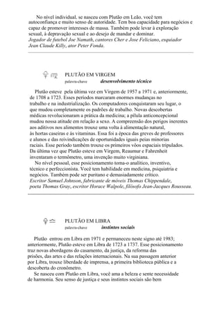 No nível individual, se nasceu com Plutão em Leão, você tem
autoconfiança e muito senso de autoridade. Tem boa capacidade para negócios e
capaz de promover interesses de massa. Também pode levar à exploração
sexual, à depravação sexual e ao desejo de mandar e dominar.
Jogador de futebol Joe Namath, cantores Cher e Jose Feliciano, esquiador
Jean Claude Killy, ator Peter Fonda.
PLUTÃO EM VIRGEM
palavra-chave desenvolvimento técnico
Plutão esteve pela última vez em Virgem de 1957 a 1971 e, anteriormente,
de 1708 a 1723. Esses períodos marcaram enormes mudanças no
trabalho e na industrialização. Os computadores conquistaram seu lugar, o
que mudou completamente os padrões de trabalho. Novas descobertas
médicas revolucionaram a prática da medicina; a pílula anticoncepcional
mudou nossa atitude em relação a sexo. A compreensão dos perigos inerentes
aos aditivos nos alimentos trouxe uma volta à alimentação natural,
às hortas caseiras e às vitaminas. Essa foi a época das greves de professores
e alunos e das reivindicações de oportunidades iguais peias minorias
raciais. Esse período também trouxe os primeiros vôos espaciais tripulados.
Da última vez que Plutão esteve em Virgem, Reaumur e Fahrenheit
inventaram o termômetro, uma invenção muito virginiana.
No nível pessoal, esse posicionamento toma-o analítico, inventivo,
técnico e perfeccionista. Você tem habilidade em medicina, psiquiatria e
negócios. Também pode ser puritano e demasiadamente crítico.
Escritor Samuel Johnson, fabricante de móveis Thomas Chippendale,
poeta Thomas Gray, escritor Horace Walpole, filósofo Jean-Jacques Rousseau.
PLUTÃO EM LIBRA
palavra-chave instintos sociais
Plutão entrou em Libra em 1971 e permaneceu neste signo até 1983;
anteriormente, Plutão esteve em Libra de 1723 a 1737. Esse posicionamento
traz novas abordagens do casamento, da justiça, da reforma das
prisões, das artes e das relações internacionais. Na sua passagem anterior
por Libra, trouxe liberdade de imprensa, a primeira biblioteca pública e a
descoberta do cronômetro.
Se nasceu com Plutão em Libra, você ama a beleza e sente necessidade
de harmonia. Seu senso de justiça e seus instintos sociais são bem
 