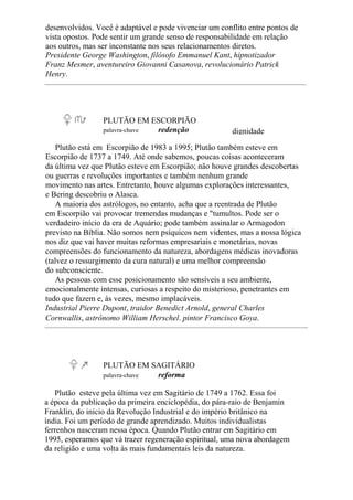 desenvolvidos. Você é adaptável e pode vivenciar um conflito entre pontos de
vista opostos. Pode sentir um grande senso de responsabilidade em relação
aos outros, mas ser inconstante nos seus relacionamentos diretos.
Presidente George Washington, filósofo Emmanuel Kant, hipnotizador
Franz Mesmer, aventureiro Giovanni Casanova, revolucionário Patrick
Henry.
PLUTÃO EM ESCORPIÃO
palavra-chave redenção dignidade
Plutão está em Escorpião de 1983 a 1995; Plutão também esteve em
Escorpião de 1737 a 1749. Até onde sabemos, poucas coisas aconteceram
da última vez que Plutão esteve em Escorpião; não houve grandes descobertas
ou guerras e revoluções importantes e também nenhum grande
movimento nas artes. Entretanto, houve algumas explorações interessantes,
e Bering descobriu o Alasca.
A maioria dos astrólogos, no entanto, acha que a reentrada de Plutão
em Escorpião vai provocar tremendas mudanças e "tumultos. Pode ser o
verdadeiro início da era de Aquário; pode também assinalar o Armagedon
previsto na Bíblia. Não somos nem psíquicos nem videntes, mas a nossa lógica
nos diz que vai haver muitas reformas empresariais e monetárias, novas
compreensões do funcionamento da natureza, abordagens médicas inovadoras
(talvez o ressurgimento da cura natural) e uma melhor compreensão
do subconsciente.
As pessoas com esse posicionamento são sensíveis a seu ambiente,
emocionalmente intensas, curiosas a respeito do misterioso, penetrantes em
tudo que fazem e, às vezes, mesmo implacáveis.
Industrial Pierre Dupont, traidor Benedict Arnold, general Charles
Cornwallis, astrônomo William Herschel. pintor Francisco Goya.
PLUTÃO EM SAGITÁRIO
palavra-chave reforma
Plutão esteve pela última vez em Sagitário de 1749 a 1762. Essa foi
a época da publicação da primeira enciclopédia, do pára-raio de Benjamin
Franklin, do início da Revolução Industrial e do império britânico na
índia. Foi um período de grande aprendizado. Muitos individualistas
ferrenhos nasceram nessa época. Quando Plutão entrar em Sagitário em
1995, esperamos que vá trazer regeneração espiritual, uma nova abordagem
da religião e uma volta às mais fundamentais leis da natureza.
 