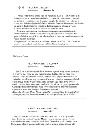 PLUTÃO EM PEIXES
palavra-chave iluminação
Plutão esteve pela última vez em Peixes de 1798 a 1823. Na arte e na
literatura, esse período ficou conhecido como o do romantismo, e assistiu
ao começo do socialismo na Europa, à adoção do Código Napoleônico e
à luta pela independência no México. Mesmer fez suas primeiras experiências
no campo dos fenômenos psíquicos; Fulton inventou o barco a vapor,
e foram descobertas as linhas escuras no espectro solar.
No plano pessoal, esse posicionamento produz pessoas facilmente
impressionáveis, compassivas, sensíveis, imaginativas e caridosas. Sua
personalidade é magnética, mas elas também podem ser auto-imoladoras e às
vezes mesmo mórbidas.
Compositor Franz Schubert, escritores Honoré de Balzac, Hans Christian
Andersen e irmãs Brontë, filósofo político Friedrich Engels.
Plutão nas Casas
PLUTÃO NA PRIMEIRA CASA
palavra-chave empenhado
Este é um posicionamento forte, e você é alguém a ser levado em conta.
É criativo, mas pode ter uma personalidade dupla e não faz nada pela
metade. Forte, resistente e robusto, embora tenha alguma tendência a ter
infecções, geralmente se recupera rapidamente enérgico; sua personalidade
é atraente, e muitas vezes você almeja o poder. Seu ego é forte e você
mostra muitas faces ao mundo: meditativo, inquieto, enérgico, apaixonado.
Com aspectos desfavoráveis, pode vivenciar ausência de direcionamento
e parecer contestador, incapaz de cooperar e antipático.
Astros da televisão Dinah Shore e David Frost, secretário de Estado Henry
Kissinger, escritor Johannes von Goethe, ator/produtor Orson Welles.
PLUTÃO NA SEGUNDA CASA
palavra-chave incansável
Você é capaz de transformar passivos em ativos; pode ser que tenha
várias fontes de renda diferentes. Muitas vezes a riqueza vem de forma
surpreendente e, com sua astuta habilidade financeira, você a maneja bem.
Como quer adquirir posses materiais, você precisa se acautelar para não
 