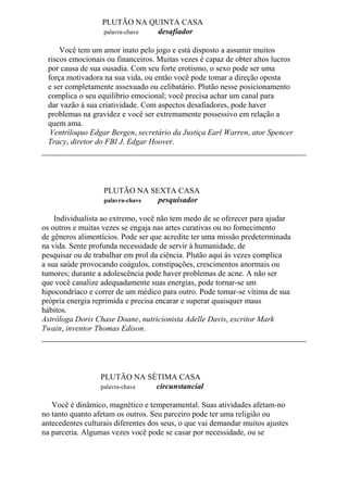 PLUTÃO NA QUINTA CASA
palavra-chave desafiador
Você tem um amor inato pelo jogo e está disposto a assumir muitos
riscos emocionais ou financeiros. Muitas vezes é capaz de obter altos lucros
por causa de sua ousadia. Com seu forte erotismo, o sexo pode ser uma
força motivadora na sua vida, ou então você pode tomar a direção oposta
e ser completamente assexuado ou celibatário. Plutão nesse posicionamento
complica o seu equilíbrio emocional; você precisa achar um canal para
dar vazão à sua criatividade. Com aspectos desafiadores, pode haver
problemas na gravidez e você ser extremamente possessivo em relação a
quem ama.
Ventríloquo Edgar Bergen, secretário da Justiça Earl Warren, ator Spencer
Tracy, diretor do FBI J. Edgar Hoover.
PLUTÃO NA SEXTA CASA
palavra-chave pesquisador
Individualista ao extremo, você não tem medo de se oferecer para ajudar
os outros e muitas vezes se engaja nas artes curativas ou no fornecimento
de gêneros alimentícios. Pode ser que acredite ter uma missão predeterminada
na vida. Sente profunda necessidade de servir à humanidade, de
pesquisar ou de trabalhar em prol da ciência. Plutão aqui às vezes complica
a sua saúde provocando coágulos, constipações, crescimentos anormais ou
tumores; durante a adolescência pode haver problemas de acne. A não ser
que você canalize adequadamente suas energias, pode tornar-se um
hipocondríaco e correr de um médico para outro. Pode tomar-se vítima de sua
própria energia reprimida e precisa encarar e superar quaisquer maus
hábitos.
Astróloga Doris Chase Doane, nutricionista Adelle Davis, escritor Mark
Twain, inventor Thomas Edison.
PLUTÃO NA SÉTIMA CASA
palavra-chave circunstancial
Você é dinâmico, magnético e temperamental. Suas atividades afetam-no
no tanto quanto afetam os outros. Seu parceiro pode ter uma religião ou
antecedentes culturais diferentes dos seus, o que vai demandar muitos ajustes
na parceria. Algumas vezes você pode se casar por necessidade, ou se
 