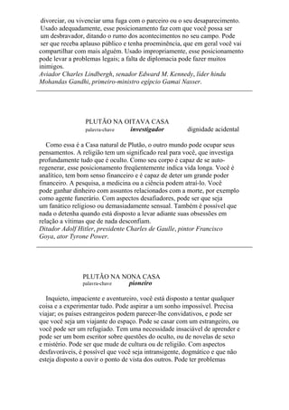 divorciar, ou vivenciar uma fuga com o parceiro ou o seu desaparecimento.
Usado adequadamente, esse posicionamento faz com que você possa ser
um desbravador, ditando o rumo dos acontecimentos no seu campo. Pode
ser que receba aplauso público e tenha proeminência, que em geral você vai
compartilhar com mais alguém. Usado impropriamente, esse posicionamento
pode levar a problemas legais; a falta de diplomacia pode fazer muitos
inimigos.
Aviador Charles Lindbergh, senador Edward M. Kennedy, líder hindu
Mohandas Gandhi, primeiro-ministro egípcio Gamai Nasser.
PLUTÃO NA OITAVA CASA
palavra-chave investigador dignidade acidental
Como essa é a Casa natural de Plutão, o outro mundo pode ocupar seus
pensamentos. A religião tem um significado real para você, que investiga
profundamente tudo que é oculto. Como seu corpo é capaz de se auto-
regenerar, esse posicionamento freqüentemente indica vida longa. Você é
analítico, tem bom senso financeiro e é capaz de deter um grande poder
financeiro. A pesquisa, a medicina ou a ciência podem atraí-lo. Você
pode ganhar dinheiro com assuntos relacionados com a morte, por exemplo
como agente funerário. Com aspectos desafiadores, pode ser que seja
um fanático religioso ou demasiadamente sensual. Também é possível que
nada o detenha quando está disposto a levar adiante suas obsessões em
relação a vítimas que de nada desconfiam.
Ditador Adolf Hitler, presidente Charles de Gaulle, pintor Francisco
Goya, ator Tyrone Power.
PLUTÃO NA NONA CASA
palavra-chave pioneiro
Inquieto, impaciente e aventureiro, você está disposto a tentar qualquer
coisa e a experimentar tudo. Pode aspirar a um sonho impossível. Precisa
viajar; os países estrangeiros podem parecer-lhe convidativos, e pode ser
que você seja um viajante do espaço. Pode se casar com um estrangeiro, ou
você pode ser um refugiado. Tem uma necessidade insaciável de aprender e
pode ser um bom escritor sobre questões do oculto, ou de novelas de sexo
e mistério. Pode ser que mude de cultura ou de religião. Com aspectos
desfavoráveis, é possível que você seja intransigente, dogmático e que não
esteja disposto a ouvir o ponto de vista dos outros. Pode ter problemas
 