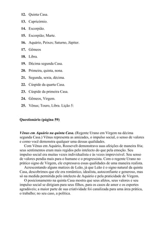 12. Quinta Casa.
13. Capricórnio.
14. Escorpião.
15. Escorpião; Marte.
16. Aquário, Peixes; Saturno, Júpiter.
17. Gêmeos
18. Libra.
19. Décima segunda Casa.
20. Primeira, quinta, nona.
21. Segunda, sexta, décima.
22. Cúspide da quarta Casa.
23. Cúspide da primeira Casa.
24. Gêmeos, Virgem.
25. Vênus; Touro, Libra. Lição 5:
Questionário (página 59)
Vênus em Aquário na quinta Casa. (Regente Urano em Virgem na décima
segunda Casa.) Vênus representa as amizades, o impulso social, o senso de valores
e como você demonstra qualquer uma dessas qualidades.
Com Vênus em Aquário, Roosevelt demonstrava suas afeições de maneira fria;
seus sentimentos eram mais regidos pelo intelecto do que pela emoção. Seu
impulso social era muitas vezes individualista e às vezes imprevisível. Seu senso
de valores pendia mais para o humano e o progressista. Com o regente Urano no
prático signo de Virgem, ele expressava essas qualidades de uma maneira realista.
Acrescentando alguns matizes de Leão, já que Leão é o signo natural da quinta
Casa, descobrimos que ele era romântico, idealista, autoconfiante e generoso, mas
só na medida permitida pelo intelecto de Aquário e pela praticidade de Virgem.
O posicionamento na quinta Casa mostra que seus afetos, seus valores e seu
impulso social se dirigiam para seus filhos, para os casos de amor e os esportes
agradáveis; a maior parte de sua criatividade foi canalizada para uma área prática,
o trabalho; no seu caso, a política.
 