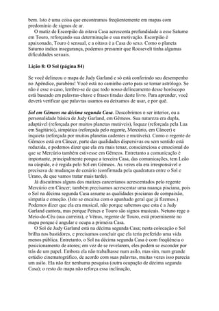 bem. Isto é uma coisa que encontramos freqüentemente em mapas com
predomínio de signos de ar.
O matiz de Escorpião da oitava Casa acrescenta profundidade a esse Saturno
em Touro, reforçando sua determinação e sua motivação. Escorpião é
apaixonado, Touro é sensual, e a oitava é a Casa do sexo. Como o planeta
Saturno indica insegurança, podemos presumir que Roosevelt tinha algumas
dificuldades sexuais.
Lição 8: O Sol (página 84)
Se você delineou o mapa de Judy Garland e só está conferindo seu desempenho
no Apêndice, parabéns! Você está no caminho certo para se tomar astrólogo. Se
não é esse o caso, lembre-se de que todo nosso delineamento desse horóscopo
está baseado em palavras-chave e frases tiradas deste livro. Para aprender, você
deverá verificar que palavras usamos ou deixamos de usar, e por quê.
Sol em Gêmeos na décima segunda Casa. Descobrimos o ser interior, ou a
personalidade básica de Judy Garland, em Gêmeos. Sua natureza era dupla,
adaptável (reforçada por muitos planetas mutáveis), loquaz (reforçada pela Lua
em Sagitário), simpática (reforçada pelo regente, Mercúrio, em Câncer) e
inquieta (reforçada por muitos planetas cadentes e mutáveis). Como o regente de
Gêmeos está em Câncer, parte das qualidades dispersivas ou sem sentido está
reduzida, e podemos dizer que ela era mais tenaz, conscienciosa e emocional do
que se Mercúrio também estivesse em Gêmeos. Entretanto a comunicação é
importante, principalmente porque a terceira Casa, das comunicações, tem Leão
na cúspide, e é regida pelo Sol em Gêmeos. As vezes ela era irresponsável e
precisava de mudanças de cenário (confirmada pela quadratura entre o Sol e
Urano, de que vamos tratar mais tarde).
Já discutimos alguns dos matizes cancerianos acrescentados pelo regente
Mercúrio em Câncer; também precisamos acrescentar uma nuança pisciana, pois
o Sol na décima segunda Casa assume as qualidades piscianas de compaixão,
simpatia e emoção. (Isto se encaixa com o apanhado geral que já fizemos.)
Podemos dizer que ela era musical, não porque sabemos que esta é a Judy
Garland cantora, mas porque Peixes e Touro são signos musicais. Netuno rege o
Meio-do-Céu (sua carreira), e Vênus, regente de Touro, está proeminente no
mapa porque é angular e ocupa a primeira Casa.
O Sol de Judy Garland está na décima segunda Casa; nesta colocação o Sol
brilha nos bastidores, e precisamos concluir que ela teria preferido uma vida
menos pública. Entretanto, o Sol na décima segunda Casa é com freqüência o
posicionamento de atores; em vez de se revelarem, eles podem se esconder por
trás de um papel. Embora ela não trabalhasse num asilo, mas sim, num grande
estúdio cinematográfico, de acordo com suas palavras, muitas vezes isso parecia
um asilo. Ela não fez nenhuma pesquisa (outra ocupação de décima segunda
Casa); o resto do mapa não reforça essa inclinação,
 
