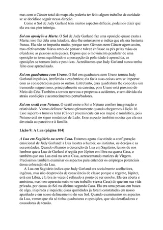 mas com o Câncer total do mapa ela poderia ter feito algum trabalho de caridade
se se decidisse seguir nessa direção.
Como o Sol de Judy Garland tem muitos aspectos difíceis, podemos dizer que
ela era sua pior inimiga.
Sol em oposição a Marte. O Sol de Judy Garland faz uma oposição quase exata a
Marte; isso fez dela uma lutadora, deu-lhe entusiasmo e indica que ela era bastante
franca. Ela não se impunha muito, porque nem Gêmeos nem Câncer agem assim,
mas efetivamente falava antes de pensar e talvez enfiasse os pés pelas mãos ou
ofendesse as pessoas sem querer. Depois que o movimento pendular de uma
oposição se torna equilibrado e a percepção da polaridade é aprendida, as
oposições se tornam úteis e positivas. Acreditamos que Judy Garland nunca tenha
feito esse aprendizado.
Sol em quadratura com Urano. O Sol em quadratura com Urano tornou Judy
Garland impulsiva, irrefletida e excêntrica; ela fazia suas coisas sem se importar
com as conseqüências para os outros. Entretanto, essa quadratura lhe concedeu um
tremendo magnetismo, principalmente na carreira, pois Urano está próximo do
Meio-do-Céu. Também a tornou nervosa e propensa a acidentes, e sem dúvida ela
atraiu condições e acontecimentos perturbadores.
Sol em sextil com Netuno. O sextil entre o Sol e Netuno confere imaginação e
criatividade. Vamos delinear Netuno plenamente quando chegarmos à lição 16.
Esse aspecto a tomava tema (Câncer proeminente em seu mapa) e romântica, pois
Netuno está no signo romântico de Leão. Esse aspecto também mostra que ela era
devotada ao parceiro e à família.
Lição 9: A Lua (página 104)
A Lua em Sagitário na sexta Casa. Estamos agora discutindo a configuração
emocional de Judy Garland: a Lua mostra o humor, os instintos, os desejos e as
necessidades. Quando olhamos a descrição da Lua em Sagitário, temos de nos
lembrar que a Lua de Garland é regida por Júpiter em libra na quarta Casa, e
também que sua Lua está na sexta Casa, acrescentando matizes de Virgem.
Precisamos também examinar os aspectos para entender os empregos potenciais
dessa colocação da Lua.
A Lua em Sagitário indica que Judy Garland era socialmente acolhedora,
ingênua, mas não desprovida de consciência de classe porque o regente, Júpiter,
está em Libra, e Libra às vezes é refinado a ponto de ser esnobe. Ela era aberta e
amistosa, mas isso aparecia mais no seu trabalho (sexta Casa) do que em sua vida
privada. por causa do Sol na décima segunda Casa. Ela era uma pessoa em busca
de algo, inspirada e inquieta; essas qualidades já foram constatadas em nosso
apanhado e em nosso delineamento do seu Sol. Quando examinamos os aspectos
da Lua, vemos que ela só tinha quadraturas e oposições, que são desafiadoras e
causadoras de tensão.
 