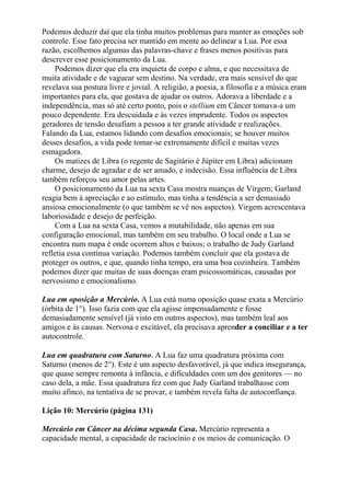 Podemos deduzir daí que ela tinha muitos problemas para manter as emoções sob
controle. Esse fato precisa ser mantido em mente ao delinear a Lua. Por essa
razão, escolhemos algumas das palavras-chave e frases menos positivas para
descrever esse posicionamento da Lua.
Podemos dizer que ela era inquieta de corpo e alma, e que necessitava de
muita atividade e de vaguear sem destino. Na verdade, era mais sensível do que
revelava sua postura livre e jovial. A religião, a poesia, a filosofia e a música eram
importantes para ela, que gostava de ajudar os outros. Adorava a liberdade e a
independência, mas só até certo ponto, pois o stellium em Câncer tomava-a um
pouco dependente. Era descuidada e às vezes imprudente. Todos os aspectos
geradores de tensão desafiam a pessoa a ter grande atividade e realizações.
Falando da Lua, estamos lidando com desafios emocionais; se houver muitos
desses desafios, a vida pode tomar-se extremamente difícil e muitas vezes
esmagadora.
Os matizes de Libra (o regente de Sagitário é Júpiter em Libra) adicionam
charme, desejo de agradar e de ser amado, e indecisão. Essa influência de Libra
também reforçou seu amor pelas artes.
O posicionamento da Lua na sexta Casa mostra nuanças de Virgem; Garland
reagia bem à apreciação e ao estímulo, mas tinha a tendência a ser demasiado
ansiosa emocionalmente (o que também se vê nos aspectos). Virgem acrescentava
laboriosidade e desejo de perfeição.
Com a Lua na sexta Casa, vemos a mutabilidade, não apenas em sua
configuração emocional, mas também em seu trabalho. O local onde a Lua se
encontra num mapa é onde ocorrem altos e baixos; o trabalho de Judy Garland
refletia essa contínua variação. Podemos também concluir que ela gostava de
proteger os outros, e que, quando tinha tempo, era uma boa cozinheira. Também
podemos dizer que muitas de suas doenças eram psicossomáticas, causadas por
nervosismo e emocionalismo.
Lua em oposição a Mercúrio. A Lua está numa oposição quase exata a Mercúrio
(órbita de 1°). Isso fazia com que ela agisse impensadamente e fosse
demasiadamente sensível (já visto em outros aspectos), mas também leal aos
amigos e às causas. Nervosa e excitável, ela precisava aprender a conciliar e a ter
autocontrole.
Lua em quadratura com Saturno. A Lua faz uma quadratura próxima com
Saturno (menos de 2°). Este é um aspecto desfavorável, já que indica insegurança,
que quase sempre remonta à infância, e dificuldades com um dos genitores — no
caso dela, a mãe. Essa quadratura fez com que Judy Garland trabalhasse com
muito afinco, na tentativa de se provar, e também revela falta de autoconfiança.
Lição 10: Mercúrio (página 131)
Mercúrio em Câncer na décima segunda Casa. Mercúrio representa a
capacidade mental, a capacidade de raciocínio e os meios de comunicação. O
 