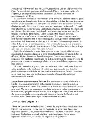 Mercúrio de Judy Garland está em Câncer, regido pela Lua em Sagitário na sexta
Casa. Novamente interpretamos a influência de Câncer com certos matizes de
Sagitário, e em seguida adicionamos uma marca de Peixes por causa do
posicionamento por Casa.
As qualidades mentais de Judy Garland eram emotivas, e ela era arrastada pelos
sentidos em vez de raciocinar de forma distanciada e objetiva. Embora fosse tenaz,
também era influenciada pelo ambiente; isso a tomava mal-humorada e instável.
(Todos esses são fatores que já vimos e que agora estamos confirmando.) O modo
mais eficiente de chegar até Judy Garland era através da gentileza e do elogio. Ela
era criativa e intuitiva, com empatia pelo sofrimento dos outros, mas também
tendia a sentir pena de si mesma. Como Mercúrio tem poucos aspectos,
principalmente desafiadores, podemos dizer que ela era mentalmente evasiva, e,
com o posicionamento do Sol na décima segunda Casa, podemos também dizer
que achava difícil encarar a verdade ou a si mesma — dois fatores que andam de
mãos dadas. O lar e a família eram importantes para ela, mas, novamente, com o
regente, a Lua, em Sagitário na sexta Casa, a ênfase é mais sobre o trabalho do que
seria se a Lua estivesse em outro signo ou Casa.
Sagitário adiciona sinceridade, bom senso de humor, impulsividade e uma
quantidade de interesses (que ela já tinha de qualquer forma, por causa do Sol em
Gêmeos). O posicionamento da décima segunda Casa acrescenta matizes
piscianos; isso reenfatiza sua intuição e a inclinação romântica do seu processo de
pensamento; novamente mostra que ela trazia bem escondidos seus pensamentos
mais íntimos.
Mercúrio na décima segunda Casa indica que sua mente funcionava de formas
sutis, que ela não tinha confiança (já visto), mas que escondia esse fato. Ela
precisava encarar a realidade, em vez de viver num mundo de fantasia. Mercúrio
nessa Casa, mais uma vez, confirma que suas decisões eram baseadas no
sentimento e não na razão.
Mercúrio em quadratura com Saturno. Isto mostra que ela era tradicionalista,
tímida e reservada, mas também trabalhadora, responsável e ambiciosa. Esse
aspecto mais uma vez indica dificuldades na infância, dessa vez mais relacionadas
com o pai. Mercúrio em quadratura com Saturno também indica insegurança e
defensividade, que poderiam facilmente levar à depressão. Não podemos dizer que
ela fosse desconfiada porque nem Sagitário, onde o regente de Mercúrio está
colocado, nem Gêmeos (seu signo solar) corroboram esse fato.
Lição 11: Vênus (página 151)
Vênus em Câncer na primeira Casa. O Vênus de Judy Garland também está em
Câncer, e novamente o regente está em Sagitário, na sexta Casa. Vênus está
angular na primeira Casa, acrescentando um matiz de Áries. Vênus em Câncer
indica que Garland era sensível, idealista e auto-indulgente. Como Vênus
representa as amizades, os valores e o impulso social, podemos
 