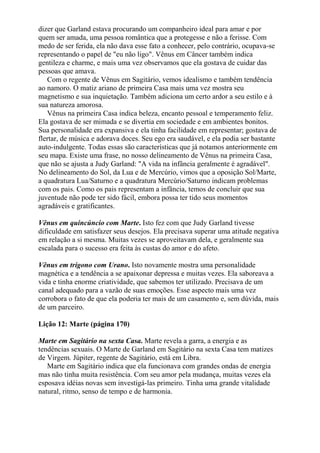 dizer que Garland estava procurando um companheiro ideal para amar e por
quem ser amada, uma pessoa romântica que a protegesse e não a ferisse. Com
medo de ser ferida, ela não dava esse fato a conhecer, pelo contrário, ocupava-se
representando o papel de "eu não ligo". Vênus em Câncer também indica
gentileza e charme, e mais uma vez observamos que ela gostava de cuidar das
pessoas que amava.
Com o regente de Vênus em Sagitário, vemos idealismo e também tendência
ao namoro. O matiz ariano de primeira Casa mais uma vez mostra seu
magnetismo e sua inquietação. Também adiciona um certo ardor a seu estilo e à
sua natureza amorosa.
Vênus na primeira Casa indica beleza, encanto pessoal e temperamento feliz.
Ela gostava de ser mimada e se divertia em sociedade e em ambientes bonitos.
Sua personalidade era expansiva e ela tinha facilidade em representar; gostava de
flertar, de música e adorava doces. Seu ego era saudável, e ela podia ser bastante
auto-indulgente. Todas essas são características que já notamos anteriormente em
seu mapa. Existe uma frase, no nosso delineamento de Vênus na primeira Casa,
que não se ajusta a Judy Garland: "A vida na infância geralmente é agradável".
No delineamento do Sol, da Lua e de Mercúrio, vimos que a oposição Sol/Marte,
a quadratura Lua/Saturno e a quadratura Mercúrio/Saturno indicam problemas
com os pais. Como os pais representam a infância, temos de concluir que sua
juventude não pode ter sido fácil, embora possa ter tido seus momentos
agradáveis e gratificantes.
Vênus em quincúncio com Marte. Isto fez com que Judy Garland tivesse
dificuldade em satisfazer seus desejos. Ela precisava superar uma atitude negativa
em relação a si mesma. Muitas vezes se aproveitavam dela, e geralmente sua
escalada para o sucesso era feita às custas do amor e do afeto.
Vênus em trígono com Urano. Isto novamente mostra uma personalidade
magnética e a tendência a se apaixonar depressa e muitas vezes. Ela saboreava a
vida e tinha enorme criatividade, que sabemos ter utilizado. Precisava de um
canal adequado para a vazão de suas emoções. Esse aspecto mais uma vez
corrobora o fato de que ela poderia ter mais de um casamento e, sem dúvida, mais
de um parceiro.
Lição 12: Marte (página 170)
Marte em Sagitário na sexta Casa. Marte revela a garra, a energia e as
tendências sexuais. O Marte de Garland em Sagitário na sexta Casa tem matizes
de Virgem. Júpiter, regente de Sagitário, está em Libra.
Marte em Sagitário indica que ela funcionava com grandes ondas de energia
mas não tinha muita resistência. Com seu amor pela mudança, muitas vezes ela
esposava idéias novas sem investigá-las primeiro. Tinha uma grande vitalidade
natural, ritmo, senso de tempo e de harmonia.
 