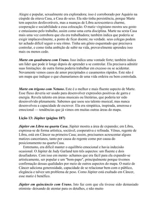 Alegre e popular, sexualmente era exploradora; isso é corroborado por Aquário na
cúspide da oitava Casa, a Casa do sexo. Ela não tinha persistência, porque Marte
tem aspectos desfavoráveis, mas a nuanças de Libra acrescentava charme,
cooperação e sociabilidade a essa colocação. O matiz virginiano mostra seu gosto
e entusiasmo pelo trabalho, assim como uma certa disciplina. Marte na sexta Casa
mais uma vez corrobora que ela era trabalhadora; também indica que poderia se
exigir implacavelmente, a ponto de ficar doente; na verdade. seus colegas podem
ter achado difícil seguir o seu ritmo. Tinha um gênio esquentado que precisava
controlar, e como tinha ambição de subir na vida, provavelmente aprendeu isso
mais ou menos cedo.
Marte em quadratura com Urano. Isso indica uma vontade forte; também indica
um líder que pode ir longe depois de aprender a se controlar. Ela precisava admitir
suas limitações: de outra forma poderia trabalhar em excesso ou se acidentar.
Novamente vemos casos de amor precipitados e casamentos rápidos. Este não é
um mapa que indique o que chamaríamos de uma vida ordeira ou bem controlada.
Marte em trígono com Netuno. Este é o melhor e mais fluente aspecto de Marte.
Esse fluxo deveria ser usado para desenvolver expressões positivas de garra e
energia. Revela talento em áreas musicais ou literárias, que poderia ter sido
desenvolvido plenamente. Sabemos que usou seu talento musical, mas nunca
desenvolveu a capacidade de escrever. Ela era simpática, inspirada, amorosa e
emocional — tendências que já vimos em muitas outras áreas do mapa.
Lição 13: Júpiter (página 187)
Júpiter em Libra na quarta Casa. Júpiter mostra a área de expansão; em Libra,
expressa-se de forma artística, sociável, cooperativa e refinada. Vênus, regente de
Libra, está em Câncer na primeira Casa; assim, precisamos acrescentar alguns
matizes cancerianos, tanto por causa do regente como por causa do
posicionamento na quarta Casa.
Entretanto, era difícil manter o equilíbrio emocional e havia indecisão
ocasional. O Júpiter de Judy Garland tem três aspectos: um fluente e dois
desafiadores. Com isso em mente- achamos que era fácil para ela expandir-se
artisticamente, ser popular e um "bom-papo", principalmente porque tivemos
confirmação dessas qualidades por meio de outros aspectos do mapa. O matiz de
Câncer adiciona generosidade, capacidade de se relacionar bem com o público,
elegância e talvez um problema de peso. Como Júpiter está exaltado em Câncer,
esse matiz é benéfico.
Júpiter em quincúncio com Urano. Isto faz com que ela tivesse sido demasiado
otimista- deixando de atentar para os detalhes, e não muito
 