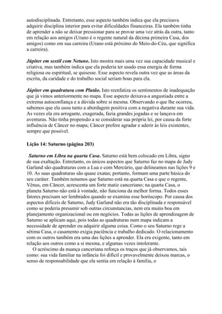 autodisciplinada. Entretanto, esse aspecto também indica que ela precisava
adquirir disciplina interior para evitar dificuldades financeiras. Ela também tinha
de aprender a não se deixar pressionar para se provar uma vez atrás da outra, tanto
em relação aos amigos (Urano é o regente natural da décima primeira Casa, dos
amigos) como em sua carreira (Urano está próximo do Meio-do-Céu, que significa
a carreira).
Júpiter em sextil com Netuno. Isto mostra mais uma vez sua capacidade musical e
criativa, mas também indica que ela poderia ter usado essa energia de forma
religiosa ou espiritual, se quisesse. Esse aspecto revela outra vez que as áreas da
escrita, da caridade e do trabalho social seriam boas para ela.
Júpiter em quadratura com Plutão. Isto reenfatiza os sentimentos de inadequação
que já vimos anteriormente no mapa. Esse aspecto deixava-a angustiada entre a
extrema autoconfiança e a dúvida sobre si mesma. Observando o que lhe ocorreu,
sabemos que ela usou tanto a abordagem positiva com a negativa durante sua vida.
As vezes ela era arrogante, exagerada, fazia grandes jogadas e se lançava em
aventuras. Não tinha propensão a se considerar sua própria lei, por causa da forte
influência de Câncer no mapa; Câncer prefere agradar e aderir às leis existentes,
sempre que possível.
Lição 14: Saturno (página 203)
Saturno em Libra na quarta Casa. Saturno está bem colocado em Libra, signo
de sua exaltação. Entretanto, os únicos aspectos que Saturno faz no mapa de Judy
Garland são quadraturas com a Lua e com Mercúrio, que delineamos nas lições 9 e
10. As suas quadraturas são quase exatas; portanto, formam uma parte básica do
seu caráter. Também notamos que Saturno está na quarta Casa e que o regente,
Vênus, em Câncer, acrescenta um forte matiz canceriano; na quarta Casa, o
planeta Saturno não está à vontade, não funciona da melhor forma. Todos esses
fatores precisam ser lembrados quando se examina esse horóscopo. Por causa dos
aspectos difíceis de Saturno, Judy Garland não era tão disciplinada e responsável
como se poderia presumir sob outras circunstancias, nem era muito boa em
planejamento organizacional ou em negócios. Todas as lições de aprendizagem de
Saturno se aplicam aqui, pois todas as quadraturas num mapa indicam a
necessidade de aprender ou adquirir alguma coisa. Como o seu Saturno rege a
sétima Casa, o casamento exigia paciência e trabalho dedicado. O relacionamento
com os outros também era uma das lições a aprender. Ela era exigente, tanto em
relação aos outros como a si mesma, e algumas vezes intolerante.
O acréscimo da nuança canceriana reforça os traços que já observamos, tais
como: sua vida familiar na infância foi difícil e provavelmente deixou marcas, o
senso de responsabilidade que ela sentia em relação à família, o
 