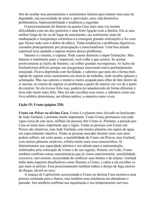 fato de ocultar seus pensamentos e sentimentos íntimos para manter uma aura de
dignidade, sua necessidade de amor e aprovação, uma vida doméstica
problemática, hipersensibilidade e tendência a engordar.
O posicionamento de Saturno na quarta Casa mais uma vez mostra
dificuldades com um dos genitores e uma forte ligação com a família. Ela se saiu
melhor longe do lar ou do lugar de nascimento; seu sentimento inato de
inadequação e insegurança estimulou-a a conseguir grandes realizações e fez com
que fizesse tudo com o dobro de afinco. Tinha tendências a problemas digestivos,
causados principalmente por preocupação e emocionalismo. Uma boa atitude
espiritual teria ajudado a superar muitos desses problemas.
Saturno é o mestre, o capataz. Pode causar demoras e impor limitações. Mas
Saturno é totalmente justo e imparcial; você colhe o que semeia. Se aceitar
positivamente as lições de Saturno, vai colher grandes recompensas. As lições de
Garland eram difíceis porque sua insegurança emocional estava profundamente
enraizada. Ficava deprimida com facilidade, e sabemos que para ela a forma mais
rápida de superar esses sentimentos era através do trabalho, onde recebia aplauso e
aclamação. Mas sua carreira a manteve muito ocupada para olhar de fato dentro de
si mesma, no intuito de superar os problemas a partir do interior em vez de a partir
do exterior. Se ela tivesse feito isso, poderia ter amadurecido de forma diferente e
teria sido muito mais feliz. Mas ela não escolheu esse rumo, e sabemos como seu
livre-arbítrio determinou, em última análise, a maneira como viveu.
Lição 15: Urano (página 220)
Urano em Peixes na décima Casa. Urano é o planeta mais elevado no horóscopo
de Judy Garland, e portanto muito importante. Como Urano permanece em cada
signo cerca de sete anos, milhões de pessoas têm Urano aí. Portanto, a posição por
Casa se toma mais importante que o signo. Todas as pessoas com Urano em
Peixes são intuitivas, mas Judy Garland, com muitos planetas em signos de água,
era especialmente intuitiva. Todas as pessoas nascidas durante esses sete anos
podem refletir, até certo ponto, a mutabilidade de Urano em Peixes; mas Garland,
com muitos planetas mutáveis, refletia muito mais essa característica. Já
determinamos sua capacidade artística e seu talento para a representação,
enfatizados pela colocação de Urano e de seu regente, Netuno, em Leão. Urano
também confirma outras características que já vimos anteriormente: sensibilidade
excessiva. nervosismo, necessidade de conhecer seus limites e de relaxar. Garland
tinha tanto aspectos desafiadores como fluentes a Urano, e cabia a ela escolher os
que mais ia utilizar. Esse posicionamento também indica o desejo de fuga através
de drogas, álcool ou sexo.
A nuança de Capricórnio acrescentada a Urano na décima Casa mostrava uma
postura orientada para o futuro, mas também uma relutância em abandonar o
passado. Isto também confirma sua inquietação e seu temperamento nervoso.
 