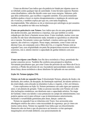 Urano na décima Casa indica que ela poderia ter lutado por alguma causa ou
se rebelado contra qualquer tipo de autoridade. Como há tanto aspectos fluentes
como desafiadores, cabia-lhe decidir como usar essas energias. Sabemos, pelo
que dela conhecemos, que escolheu o segundo caminho. Esse posicionamento
também ajudou a trazer os muitos desapontamentos e mudanças de carreira que
ela vivenciou, e também explica por que era, com tanta freqüência,
incompreendida. Não sabemos se ela se interessou por astrologia ou por assuntos
ocultos, mas poderia ter tido essa inclinação.
Urano em quincúncio com Netuno. Isso indica que ela era uma grande protetora
dos desfavorecidos, que abominava a injustiça, mas que também se sentia
culpada por não fazer o bastante nessas áreas. Como resultado, muitas vezes sua
escolha foi não fazer absolutamente nada, tomando-se egocêntrica ou absorvida
em si mesma. Novamente vemos que Garland. e muitos outros que têm esse
aspecto, são criativos e originais. Nesse mapa, entretanto, como Urano está na
décima Casa, em conjunção com o Meio-do-Céu, e o regente Netuno está na
segunda Casa, essa originalidade em parte lhe proporcionou recursos interiores e
exteriores, isto é, talento interior e capacidade de ganhar dinheiro com esse
talento.
Urano em trígono com Plutão. Isso lhe dava resistência e força. permitindo-lhe
aceitar conceitos novos. Também lhe conferia uma perspectiva idealista.
Novamente percebemos que, por estar Urano tão próximo do seu Meio-do-Céu (a
carreira), e Plutão tão próximo do seu Ascendente (personalidade exterior), muito
dessa força, dessa resistência e desse idealismo foi aplicado em sua carreira.
Lição 16: Netuno (página 234)
Netuno em Leão na segunda Casa. O dissimulado Netuno, planeta da ilusão e da
desilusão, dos sonhos, da decepção, da iluminação espiritual, do talento artístico e
da criatividade, está colocado no dramático Leão,e o regente, o Sol, em Gêmeos.
Como explicamos na lição 16, Netuno permanece em cada signo por quatorze
anos; é um planeta de geração. Todas as pessoas nascidas com Netuno em Leão
têm inclinações românticas, um idealismo nato e capacidade artística. No mapa
de Garland, vimos seu talento e seus potenciais no campo do entretenimento; isso
poderia apenas servir para reforçar o que já determinamos anteriormente,
incluindo a versatilidade geminiana para atuar, dançar. cantar etc.
Netuno na segunda Casa se relaciona com Touro. Isso acrescenta uma
abordagem estética das artes e uma necessidade de segurança. que já vimos em
muitas outras áreas. Netuno na segunda Casa indica que seu discernimento
financeiro não era bom e que ela precisava ser honesta e evitar quaisquer
maquinações envolvendo dinheiro; esse posicionamento de
 