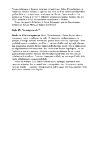 Netuno indica que o dinheiro escapava por entre seus dedos. Como Netuno é o
regente de Peixes e Peixes é o signo do seu Meio-do-Céu, vemos que ela poderia
ganhar dinheiro com qualquer carreira que escolhesse. Como a maioria dos
aspectos de Netuno é favorável e fluente, achamos que ganhar dinheiro não era
difícil para ela; o difícil era conservar e administrar o dinheiro.
Todos os aspectos de Netuno já foram delineados, quando discutimos os
aspectos do Sol, de Marte, de Júpiter e de Urano.
Lição 17: Plutão (página 247)
Plutão em Câncer na primeira Casa. Plutão ficou em Câncer durante vinte e
cinco anos. Como ressaltamos na lição 17, ocasionou muitas mudanças na
geração. No mapa pessoal, mostra uma grande necessidade de segurança — uma
qualidade sempre associada com Câncer. No caso de Garland, agora já sabemos
que a segurança era uma de suas necessidades básicas, assim como a necessidade
de adquirir maturidade emocional. Seu Plutão em Câncer é regido pela Lua em
Sagitário, o que acrescentava otimismo e muito entusiasmo e lhe dava uma
qualidade efervescente, bastante perceptível porque Plutão está posicionado
próximo do Ascendente. Por causa dessa proximidade, sabemos que Plutão tinha
muita influência em sua personalidade.
Plutão na primeira Casa indicava intensidade, aspiração ao poder e uma
tremenda ambição. Sua personalidade era magnética, mas ela mostrava muitas
faces ao mundo — algumas vezes pensativa, outras vezes enérgica, algumas vezes
apaixonada e outras vezes inquieta.
 