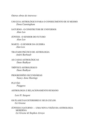Outras obras de interesse:
UM GUIA ASTROLÓGICO PARA O CONHECIMENTO DE SI MESMO
Dona Cunningham
SATURNO - O CONSTRUTOR DE UNIVERSOS
Alan Leo
JÚPITER - O SENHOR DO FUTURO
Alan Leo
MARTE - O SENHOR DA GUERRA
Alan Leo
TRATADO PRÁTICO DE ASTROLOGIA
André Barbault
AS CASAS ASTROLÓGICAS
Dane Rudhyar
TRÍPTICO ASTROLÓGICO
Dane Rudhyar
PROGRESSÕES SECUNDÁRIAS
Nancy Anne Hastings
PLUTÃO
Puiggros
ASTROLOGIA E RELACIONAMENTO HUMANO
Lois H. Sargent
OS PLANETAS EXTERIORES E SEUS CICLOS
Liz Greene
JÚPITER E SATURNO — UMA NOVA VISÃO DA ASTROLOGIA
MODERNA
Liz Greene & Stephen Arroyo
 