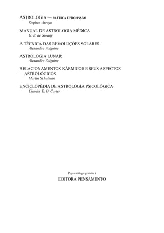 ASTROLOGIA — PRÁTICA E PROFISSÃO
Stephen Arroyo
MANUAL DE ASTROLOGIA MÉDICA
G. B. de Surany
A TÉCNICA DAS REVOLUÇÕES SOLARES
Alexandre Volguine
ASTROLOGIA LUNAR
Alexandre Volguine
RELACIONAMENTOS KÁRMICOS E SEUS ASPECTOS
ASTROLÓGICOS
Martin Schulman
ENCICLOPÉDIA DE ASTROLOGIA PSICOLÓGICA
Charles E. O. Carter
Peça catálogo gratuito à
EDITORA PENSAMENTO
 