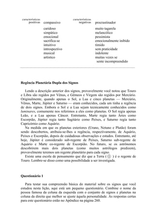 características características
positivas compassivo negativas procrastinador
caridoso muito tagarela
simpático melancólico
emocional pessimista
sacrifica-se emocionalmente inibido
intuitivo tímido
introspectivo sem praticidade
musical indolente
artístico muitas vezes se
sente incompreendido
Regência Planetária Dupla dos Signos
Lendo a descrição anterior dos signos, provavelmente você notou que Touro
e Libra são regidos por Vênus, e Gêmeos e Virgem são regidos por Mercúrio.
Originalmente, quando apenas o Sol, a Lua e cinco planetas — Mercúrio,
Vênus, Marte, Júpiter e Saturno — eram conhecidos, cada um tinha a regência
de dois signos. Embora o Sol e a Lua sejam tecnicamente conhecidos como
luminares, comumente nos referimos a eles como planetas. O Sol regia apenas
Leão, e a Lua apenas Câncer. Entretanto, Marte regia tanto Áries como
Escorpião, Júpiter regia tanto Sagitário como Peixes, e Saturno regia tanto
Capricórnio como Aquário.
Na medida em que os planetas exteriores (Urano, Netuno e Plutão) foram
sendo descobertos, atribuiu-se-lhes a regência, respectivamente, de Aquário,
Peixes e Escorpião, depois de cuidadosas observações e estudos. Entretanto, até
hoje, Júpiter é considerado sub-regente de Peixes, Saturno sub-regente de
Aquário e Marte co-regente de Escorpião. No futuro, se os astrônomos
descobrirem mais dois planetas (como muitos astrólogos predizem),
provavelmente teremos um regente planetário para cada signo.
Existe uma escola de pensamento que diz que a Terra ( ) é o regente de
Touro. Lembre-se disso como uma possibilidade a ser investigada.
Questionário 1
Para testar sua compreensão básica do material sobre os signos que você
estudou nesta lição, aqui está um pequeno questionário. Combine o nome da
pessoa famosa da coluna da esquerda com o conjunto de signos e planetas na
coluna da direita que melhor se ajuste àquela personalidade. As respostas certas
para este questionário estão no Apêndice na página 260.
 