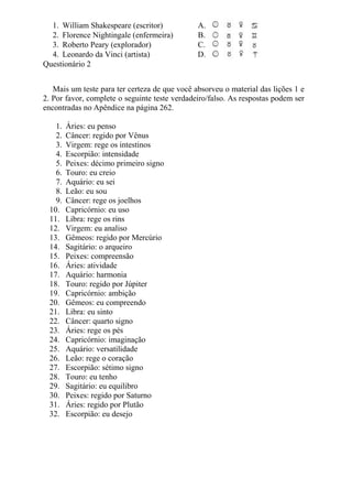 1. William Shakespeare (escritor) A.
2. Florence Nightingale (enfermeira) B.
3. Roberto Peary (explorador) C.
4. Leonardo da Vinci (artista) D.
Questionário 2
Mais um teste para ter certeza de que você absorveu o material das lições 1 e
2. Por favor, complete o seguinte teste verdadeiro/falso. As respostas podem ser
encontradas no Apêndice na página 262.
1. Áries: eu penso
2. Câncer: regido por Vênus
3. Virgem: rege os intestinos
4. Escorpião: intensidade
5. Peixes: décimo primeiro signo
6. Touro: eu creio
7. Aquário: eu sei
8. Leão: eu sou
9. Câncer: rege os joelhos
10. Capricórnio: eu uso
11. Libra: rege os rins
12. Virgem: eu analiso
13. Gêmeos: regido por Mercúrio
14. Sagitário: o arqueiro
15. Peixes: compreensão
16. Áries: atividade
17. Aquário: harmonia
18. Touro: regido por Júpiter
19. Capricórnio: ambição
20. Gêmeos: eu compreendo
21. Libra: eu sinto
22. Câncer: quarto signo
23. Áries: rege os pés
24. Capricórnio: imaginação
25. Aquário: versatilidade
26. Leão: rege o coração
27. Escorpião: sétimo signo
28. Touro: eu tenho
29. Sagitário: eu equilibro
30. Peixes: regido por Saturno
31. Áries: regido por Plutão
32. Escorpião: eu desejo
 