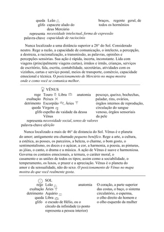 queda
glifo
representa
palavra-chave
Leão braços, regente geral, de
capacete alado do todos os hormônios
deus Mercúrio
necessidade intelectual, forma de expressão
capacidade de raciocínio
Nunca localizado a uma distância superior a 28° do Sol. Considerado
neutro. Rege a razão, a capacidade de comunicação, o intelecto, a percepção,
a destreza, a racionalização, a transmissão, as palavras, opiniões e
percepções sensórias. Sua ação é rápida, incerta, inconstante. Lida com
viagens (principalmente viagens curtas), irmãos e irmãs, crianças, serviços
de escritório, fala, escrita, contabilidade, secretárias, atividades com os
vizinhos, cartas e serviço postal, meios de transporte, comércio, capacidade
emocional e técnica. O posicionamento de Mercúrio no mapa mostra
onde e como você se comunica melhor.
VÊNUS
rege
exaltação
detrimento
queda
glifo
representa
palavra-chave
Touro , Libra anatomia pescoço, queixo, bochechas,
Peixes paladar, rins, ovários,
Escorpião , Áries órgãos internos de reprodução,
Virgem circulação do sangue
espelho da vaidade da deusa venoso, órgãos sensoriais
Vênus da pele
necessidade social, senso de valores
afeição
Nunca localizado a mais de 46° de distancia do Sol. Vênus é o planeta
do amor; antigamente era chamado pequeno benéfico. Rege a arte, a cultura,
a estética, as posses, os parceiros, a beleza, o charme, o bom gosto, o
sentimentalismo, os doces e o açúcar, a cor, a harmonia, a poesia, as pinturas,
as jóias, o canto, o drama e a música. A ação de Vênus é suave e harmoniosa.
Governa os contatos emocionais, a ternura, o caráter moral, o
casamento e as uniões de todos os tipos; assim como a sociabilidade, o
temperamento, os luxos, o prazer e a apreciação. Vênus é o planeta do
amor e da sensualidade, não do sexo. O posicionamento de Vênus no mapa
mostra do que você realmente gosta.
SOL
rege
exaltação
detrimento
queda
glifo
Leão anatomia
Áries
Aquário
Libra
o escudo de Hélio, ou o
círculo da infinidade (o ponto
representa a pessoa interior)
O coração, a parte superior
das costas, o baço, o sistema
circulatório, o esperma,
o olho direito do homem e
o olho esquerdo da mulher
 