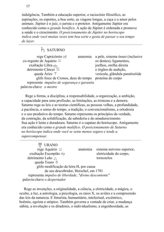 indulgência. Também a educação superior, o raciocínio filosófico, as
aspirações, os esportes, a boa sorte, as viagens longas, a caça e o amor pelos
animais. Júpiter é o juiz, o jurista e o protetor. Antigamente Júpiter era
conhecido como o grande benéfico. A ação de Júpiter é ordenada e promove
a saúde e o crescimento. O posicionamento de Júpiter no horóscopo
indica onde você muitas vezes tem boa sorte e gosta de passar o seu tempo
de lazer.
SATURNO
rege
co-regente de
exaltação
detrimento
queda
glifo
representa
palavra-chave
Capricórnio anatomia
Aquário
Libra
Câncer
Áries
foice de Cronos, deus do tempo
impulso de segurança e garantia
o mestre
a pele, sistema ósseo (inclusive
os dentes), ligamentos,
joelhos, orelha direita
e órgãos de audição,
vesícula, glândula paratireóide
proteína do corpo
Rege a forma, a disciplina, a responsabilidade, a organização, a ambição,
a capacidade para uma profissão, as limitações, as tristezas e a demora.
Saturno rege as leis e as teorias científicas, as pessoas velhas, a profundidade,
a paciência, o senso do tempo, a tradição, o convencionalismo, a ortodoxia
e o uso produtivo do tempo. Saturno representa os princípios da verdade,
da contração, da solidificação, da sabedoria e do amadurecimento.
Sua ação é lenta e duradoura. Saturno é o capataz do horóscopo. Antigamente
era conhecido como o grande maléfico. O posicionamento de Saturno
no horóscopo indica onde você se sente menos seguro e tende a
supercompensar.
URANO
rege
exaltação
detrimento
queda
glifo
representa
palavra-chave
Aquário anatomia sistema nervoso superior,
Escorpião eletricidade do corpo,
Leão tornozelos
Touro
modificação da letra H, por causa
de seu descobridor, Herschel, em 1781
impulso de liberdade, "divino descontente"
o despertador
Rege as invenções, a originalidade, a ciência, a eletricidade, a mágica, o
oculto, a luz, a astrologia, a psicologia, os raios X, os aviões e a compreensão
das leis da natureza. E futurista, humanitário, intelectual, excêntrico,
boêmio, egoísta e utópico. Também governa a vontade de criar, a mudança
súbita, a revolução e os ditadores, o individualismo, a engenhosidade, as
 