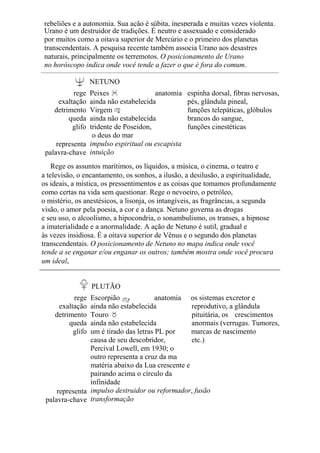rebeliões e a autonomia. Sua ação é súbita, inesperada e muitas vezes violenta.
Urano é um destruidor de tradições. É neutro e assexuado e considerado
por muitos como a oitava superior de Mercúrio e o primeiro dos planetas
transcendentais. A pesquisa recente também associa Urano aos desastres
naturais, principalmente os terremotos. O posicionamento de Urano
no horóscopo indica onde você tende a fazer o que é fora do comum.
NETUNO
rege
exaltação
detrimento
queda
glifo
representa
palavra-chave
Peixes anatomia
ainda não estabelecida
Virgem
ainda não estabelecida
tridente de Poseidon,
o deus do mar
impulso espiritual ou escapista
intuição
espinha dorsal, fibras nervosas,
pés, glândula pineal,
funções telepáticas, glóbulos
brancos do sangue,
funções cinestéticas
Rege os assuntos marítimos, os líquidos, a música, o cinema, o teatro e
a televisão, o encantamento, os sonhos, a ilusão, a desilusão, a espiritualidade,
os ideais, a mística, os pressentimentos e as coisas que tomamos profundamente
como certas na vida sem questionar. Rege o nevoeiro, o petróleo,
o mistério, os anestésicos, a lisonja, os intangíveis, as fragrâncias, a segunda
visão, o amor pela poesia, a cor e a dança. Netuno governa as drogas
e seu uso, o alcoolismo, a hipocondria, o sonambulismo, os transes, a hipnose
a imaterialidade e a anormalidade. A ação de Netuno é sutil, gradual e
às vezes insidiosa. É a oitava superior de Vênus e o segundo dos planetas
transcendentais. O posicionamento de Netuno no mapa indica onde você
tende a se enganar e/ou enganar os outros; também mostra onde você procura
um ideal,
PLUTÃO
rege
exaltação
detrimento
queda
glifo
representa
palavra-chave
Escorpião anatomia os sistemas excretor e
ainda não estabelecida reprodutivo, a glândula
Touro pituitária, os crescimentos
ainda não estabelecida anormais (verrugas. Tumores,
um é tirado das letras PL por marcas de nascimento
causa de seu descobridor, etc.)
Percival Lowell, em 1930; o
outro representa a cruz da ma
matéria abaixo da Lua crescente e
pairando acima o círculo da
infinidade
impulso destruidor ou reformador, fusão
transformação
 