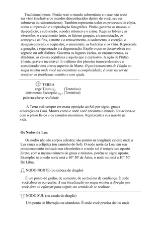 Tradicionalmente, Plutão rege o mundo subterrâneo e o que não pode
ser visto (inclusive os mundos desconhecidos dentro de você, seu ser
submerso ou subconsciente). Também representa todos os processos de cópia,
como a impressão e a reprodução fotográfica. Plutão governa as massas, o
desperdício, a subversão, o poder atômico e o crime. Rege as fobias e as
obsessões, o crescimento lento, os fatores grupais, a transmutação, os
começos e os fins, a morte e o renascimento, o isolamento, a coerção, o
desaparecimento, o seqüestro, o anonimato, as bactérias e os vírus. Representa
a geração, a regeneração e a degeneração. Expõe o que se desenvolveu em
segredo ou sob disfarce. Governa os lugares vazios, os encanamentos, as
ditaduras, as causas populares e aquilo que é exclusivo. A ação de Plutão
é lenta, grave e inevitável. E o último dos planetas transcendentais e é
considerado uma oitava superior de Marte. O posicionamento de Plutão no
mapa mostra onde você vai encontrar a complexidade; é onde vai ter de
resolver os problemas sozinho e sem ajuda.
TERRA
rege Touro , (Tentativo)
detrimento Escorpião , (Tentativo)
palavra-chave realidade
A Terra está sempre em exata oposição ao Sol por signo, grau e
colocação na Casa. Mostra como e onde você encontra o mundo. Relaciona-se
com o plano físico e os assuntos mundanos. Representa a sua missão na
vida.
Os Nodos da Lua
Os nodos não são corpos celestes; são pontos na longitude celeste onde a
Lua cruza a eclíptica (ou caminho do Sol). O nodo norte da Lua tem seu
posicionamento indicado nas efemérides e o nodo sul é sempre seu oposto
direto, com o mesmo número de graus e minutos, porém no signo oposto.
Exemplo: se o nodo norte está a 10° 50' de Áries, o nodo sul está a 10° 50'
De Libra.
NODO NORTE (ou cabeça do dragão)
É um ponto de ganho, de aumento, de acréscimo de confiança. É onde
você absorve ou recebe. A sua localização no mapa mostra a direção que
você deve se esforçar para seguir, no sentido de se realizar.
NODO SUL (ou cauda do dragão)
Um ponto de liberação ou abandono. É onde você precisa dar ou onde
 
