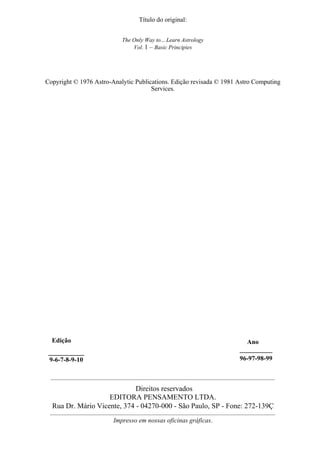 Título do original:
The Only Way to... Learn Astrology
Vol. 1 – Basic Principies
Copyright © 1976 Astro-Analytic Publications. Edição revisada © 1981 Astro Computing
Services.
Edição
___________
9-6-7-8-9-10
Ano
__________
96-97-98-99
Direitos reservados
EDITORA PENSAMENTO LTDA.
Rua Dr. Mário Vicente, 374 - 04270-000 - São Paulo, SP - Fone: 272-139Ç
Impresso em nossas oficinas gráficas.
 
