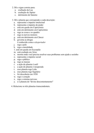 2. Dê o signo correto para:
a. exaltação da Lua
b. exaltação de Júpiter
c. detrimento de Saturno
3. Dê o planeta que corresponde a cada descrição:
a. representa o impulso intelectual
b. representa o impulso de poder
c. está em queda em Capricórnio
d. está em detrimento em Capricórnio
e. rege as coxas e os quadris
f. rege os nervos motores
g. está em detrimento em Câncer
h. governa as drogas
é conhecido como o despertador
j. rege a pele
k. rege a moralidade
1. está em queda em Escorpião
m. está exaltado em Áries
n. mostra onde você precisa resolver seus problemas sem ajuda e sozinho
o. representa o impulso social
p. rege o público
q. rege as massas
r. a ação do planeta é sutil
s. a ação do planeta é inesperada
t. esse planeta rege Leão
u. esse planeta rege Sagitário
v. foi descoberto em 1930
w. rege o coração
x. rege o sistema nervoso
y. é o planeta do "divino descontentamento"
4. Relacione os três planetas transcendentais.
 