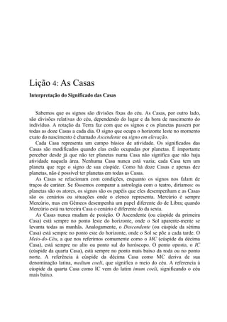 Lição 4: As Casas
Interpretação do Significado das Casas
Sabemos que os signos são divisões fixas do céu. As Casas, por outro lado,
são divisões relativas do céu, dependendo do lugar e da hora de nascimento do
indivíduo. A rotação da Terra faz com que os signos e os planetas passem por
todas as doze Casas a cada dia. O signo que ocupa o horizonte leste no momento
exato do nascimento é chamado Ascendente ou signo em elevação.
Cada Casa representa um campo básico de atividade. Os significados das
Casas são modificados quando elas estão ocupadas por planetas. É importante
perceber desde já que não ter planetas numa Casa não significa que não haja
atividade naquela área. Nenhuma Casa nunca está vazia; cada Casa tem um
planeta que rege o signo de sua cúspide. Como há doze Casas e apenas dez
planetas, não é possível ter planetas em todas as Casas.
As Casas se relacionam com condições, enquanto os signos nos falam de
traços de caráter. Se fôssemos comparar a astrologia com o teatro, diríamos: os
planetas são os atores, os signos são os papéis que eles desempenham e as Casas
são os cenários ou situações onde o elenco representa. Mercúrio é sempre
Mercúrio, mas em Gêmeos desempenha um papel diferente do de Libra; quando
Mercúrio está na terceira Casa o cenário é diferente do da sexta.
As Casas nunca mudam de posição. O Ascendente (ou cúspide da primeira
Casa) está sempre no ponto leste do horizonte, onde o Sol aparente-mente se
levanta todas as manhãs. Analogamente, o Descendente (ou cúspide da sétima
Casa) está sempre no ponto este do horizonte, onde o Sol se põe a cada tarde. O
Meio-do-Céu, a que nos referimos comumente como o MC (cúspide da décima
Casa), está sempre no alto ou ponto sul do horóscopo. O ponto oposto, o IC
(cúspide da quarta Casa), está sempre no ponto mais baixo da roda ou no ponto
norte. A referência à cúspide da décima Casa como MC deriva de sua
denominação latina, medium coeli, que significa o meio do céu. A referencia à
cúspide da quarta Casa como IC vem do latim imum coeli, significando o céu
mais baixo.
 