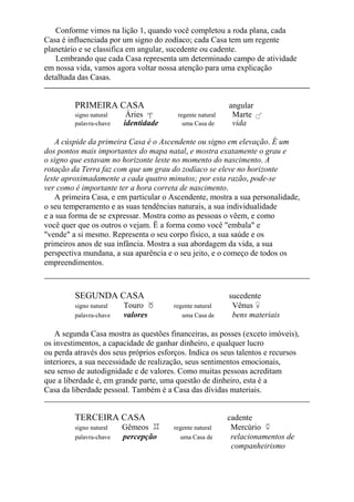 Conforme vimos na lição 1, quando você completou a roda plana, cada
Casa é influenciada por um signo do zodíaco; cada Casa tem um regente
planetário e se classifica em angular, sucedente ou cadente.
Lembrando que cada Casa representa um determinado campo de atividade
em nossa vida, vamos agora voltar nossa atenção para uma explicação
detalhada das Casas.
PRIMEIRA CASA angular
signo natural Áries regente natural Marte
palavra-chave identidade uma Casa de vida
A cúspide da primeira Casa é o Ascendente ou signo em elevação. É um
dos pontos mais importantes do mapa natal, e mostra exatamente o grau e
o signo que estavam no horizonte leste no momento do nascimento. A
rotação da Terra faz com que um grau do zodíaco se eleve no horizonte
leste aproximadamente a cada quatro minutos; por esta razão, pode-se
ver como é importante ter a hora correta de nascimento.
A primeira Casa, e em particular o Ascendente, mostra a sua personalidade,
o seu temperamento e as suas tendências naturais, a sua individualidade
e a sua forma de se expressar. Mostra como as pessoas o vêem, e como
você quer que os outros o vejam. Ë a forma como você "embala" e
"vende" a si mesmo. Representa o seu corpo físico, a sua saúde e os
primeiros anos de sua infância. Mostra a sua abordagem da vida, a sua
perspectiva mundana, a sua aparência e o seu jeito, e o começo de todos os
empreendimentos.
SEGUNDA CASA sucedente
signo natural Touro regente natural Vênus
palavra-chave valores uma Casa de bens materiais
A segunda Casa mostra as questões financeiras, as posses (exceto imóveis),
os investimentos, a capacidade de ganhar dinheiro, e qualquer lucro
ou perda através dos seus próprios esforços. Indica os seus talentos e recursos
interiores, a sua necessidade de realização, seus sentimentos emocionais,
seu senso de autodignidade e de valores. Como muitas pessoas acreditam
que a liberdade é, em grande parte, uma questão de dinheiro, esta é a
Casa da liberdade pessoal. Também é a Casa das dívidas materiais.
TERCEIRA CASA cadente
signo natural Gêmeos regente natural Mercúrio
palavra-chave percepção uma Casa de relacionamentos de
companheirismo
 