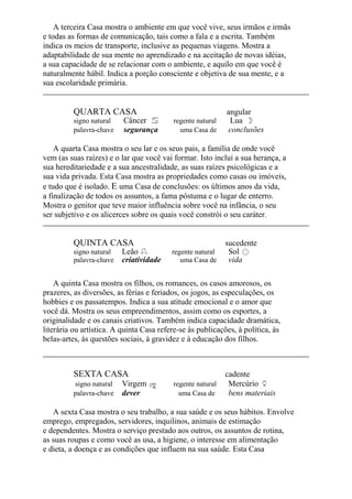 A terceira Casa mostra o ambiente em que você vive, seus irmãos e irmãs
e todas as formas de comunicação, tais como a fala e a escrita. Também
indica os meios de transporte, inclusive as pequenas viagens. Mostra a
adaptabilidade de sua mente no aprendizado e na aceitação de novas idéias,
a sua capacidade de se relacionar com o ambiente, e aquilo em que você é
naturalmente hábil. Indica a porção consciente e objetiva de sua mente, e a
sua escolaridade primária.
QUARTA CASA angular
signo natural Câncer regente natural Lua
palavra-chave segurança uma Casa de conclusões
A quarta Casa mostra o seu lar e os seus pais, a família de onde você
vem (as suas raízes) e o lar que você vai formar. Isto inclui a sua herança, a
sua hereditariedade e a sua ancestralidade, as suas raízes psicológicas e a
sua vida privada. Esta Casa mostra as propriedades como casas ou imóveis,
e tudo que é isolado. E uma Casa de conclusões: os últimos anos da vida,
a finalização de todos os assuntos, a fama póstuma e o lugar de enterro.
Mostra o genitor que teve maior influência sobre você na infância, o seu
ser subjetivo e os alicerces sobre os quais você constrói o seu caráter.
QUINTA CASA sucedente
signo natural Leão regente natural Sol
palavra-chave criatividade uma Casa de vida
A quinta Casa mostra os filhos, os romances, os casos amorosos, os
prazeres, as diversões, as férias e feriados, os jogos, as especulações, os
hobbies e os passatempos. Indica a sua atitude emocional e o amor que
você dá. Mostra os seus empreendimentos, assim como os esportes, a
originalidade e os canais criativos. Também indica capacidade dramática,
literária ou artística. A quinta Casa refere-se às publicações, à política, às
belas-artes, às questões sociais, à gravidez e à educação dos filhos.
SEXTA CASA cadente
signo natural Virgem regente natural Mercúrio
palavra-chave dever uma Casa de bens materiais
A sexta Casa mostra o seu trabalho, a sua saúde e os seus hábitos. Envolve
emprego, empregados, servidores, inquilinos, animais de estimação
e dependentes. Mostra o serviço prestado aos outros, os assuntos de rotina,
as suas roupas e como você as usa, a higiene, o interesse em alimentação
e dieta, a doença e as condições que influem na sua saúde. Esta Casa
 