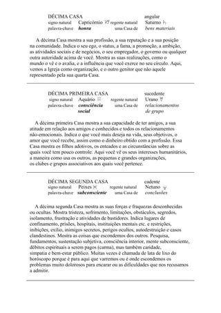 DÉCIMA CASA angular
signo natural Capricórnio regente natural Saturno
palavra-chave honra uma Casa de bens materiais
A décima Casa mostra a sua profissão, a sua reputação e a sua posição
na comunidade. Indica o seu ego, o status, a fama, a promoção, a ambição,
as atividades sociais e de negócios, o seu empregador, o governo ou qualquer
outra autoridade acima de você. Mostra as suas realizações, como o
mundo o vê e o avalia, e a influência que você exerce no seu círculo. Aqui,
vemos a Igreja como organização, e o outro genitor que não aquele
representado pela sua quarta Casa.
DÉCIMA PRIMEIRA CASA sucedente
signo natural Aquário regente natural Urano
palavra-chave consciência uma Casa de relacionamentos
social de grupo
A décima primeira Casa mostra a sua capacidade de ter amigos, a sua
atitude em relação aos amigos e conhecidos e todos os relacionamentos
não-emocionais. Indica o que você mais deseja na vida, seus objetivos, o
amor que você recebe, assim como o dinheiro obtido com a profissão. Essa
Casa mostra os filhos adotivos, os enteados e as circunstâncias sobre as
quais você tem pouco controle. Aqui você vê os seus interesses humanitários,
a maneira como usa os outros, as pequenas e grandes organizações,
os clubes e grupos associativos aos quais você pertence.
DÉCIMA SEGUNDA CASA cadente
signo natural Peixes regente natural Netuno
palavra-chave subconsciente uma Casa de conclusões
A décima segunda Casa mostra as suas forças e fraquezas desconhecidas
ou ocultas. Mostra tristeza, sofrimento, limitações, obstáculos, segredos,
isolamento, frustração e atividades de bastidores. Indica lugares de
confinamento, prisões, hospitais, instituições mentais etc. e restrições,
inibições, exílio, inimigos secretos, perigos ocultos, autodestruição e casos
clandestinos. Mostra as coisas que escondemos dos outros. Pesquisa,
fundamentos, sustentação subjetiva, consciência interior, mente subconsciente,
débitos espirituais a serem pagos (carma), mas também caridade,
simpatia e bem-estar público. Muitas vezes é chamada de lata de lixo do
horóscopo porque é para aqui que varremos ou é onde escondemos os
problemas muito dolorosos para encarar ou as dificuldades que nos recusamos
a admitir.
 