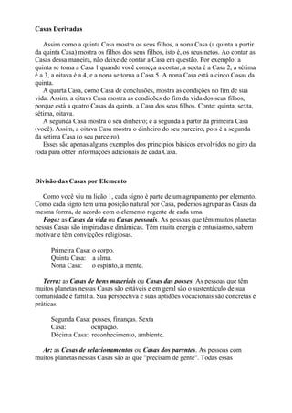 Casas Derivadas
Assim como a quinta Casa mostra os seus filhos, a nona Casa (a quinta a partir
da quinta Casa) mostra os filhos dos seus filhos, isto é, os seus netos. Ao contar as
Casas dessa maneira, não deixe de contar a Casa em questão. Por exemplo: a
quinta se torna a Casa 1 quando você começa a contar, a sexta é a Casa 2, a sétima
é a 3, a oitava é a 4, e a nona se torna a Casa 5. A nona Casa está a cinco Casas da
quinta.
A quarta Casa, como Casa de conclusões, mostra as condições no fim de sua
vida. Assim, a oitava Casa mostra as condições do fim da vida dos seus filhos,
porque está a quatro Casas da quinta, a Casa dos seus filhos. Conte: quinta, sexta,
sétima, oitava.
A segunda Casa mostra o seu dinheiro; é a segunda a partir da primeira Casa
(você). Assim, a oitava Casa mostra o dinheiro do seu parceiro, pois é a segunda
da sétima Casa (o seu parceiro).
Esses são apenas alguns exemplos dos princípios básicos envolvidos no giro da
roda para obter informações adicionais de cada Casa.
Divisão das Casas por Elemento
Como você viu na lição 1, cada signo é parte de um agrupamento por elemento.
Como cada signo tem uma posição natural por Casa, podemos agrupar as Casas da
mesma forma, de acordo com o elemento regente de cada uma.
Fogo: as Casas da vida ou Casas pessoais. As pessoas que têm muitos planetas
nessas Casas são inspiradas e dinâmicas. Têm muita energia e entusiasmo, sabem
motivar e têm convicções religiosas.
Primeira Casa: o corpo.
Quinta Casa: a alma.
Nona Casa: o espírito, a mente.
Terra: as Casas de bens materiais ou Casas das posses. As pessoas que têm
muitos planetas nessas Casas são estáveis e em geral são o sustentáculo de sua
comunidade e família. Sua perspectiva e suas aptidões vocacionais são concretas e
práticas.
Segunda Casa: posses, finanças. Sexta
Casa: ocupação.
Décima Casa: reconhecimento, ambiente.
Ar: as Casas de relacionamentos ou Casas dos parentes. As pessoas com
muitos planetas nessas Casas são as que "precisam de gente". Todas essas
 
