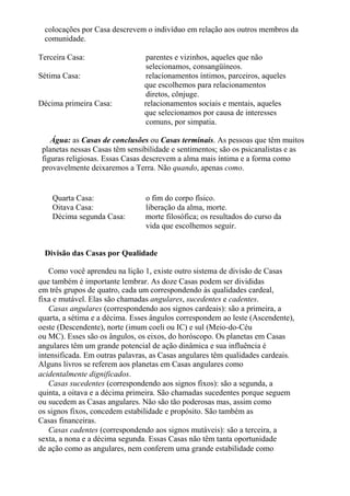colocações por Casa descrevem o indivíduo em relação aos outros membros da
comunidade.
Terceira Casa: parentes e vizinhos, aqueles que não
selecionamos, consangüíneos.
Sétima Casa: relacionamentos íntimos, parceiros, aqueles
que escolhemos para relacionamentos
diretos, cônjuge.
Décima primeira Casa: relacionamentos sociais e mentais, aqueles
que selecionamos por causa de interesses
comuns, por simpatia.
Água: as Casas de conclusões ou Casas terminais. As pessoas que têm muitos
planetas nessas Casas têm sensibilidade e sentimentos; são os psicanalistas e as
figuras religiosas. Essas Casas descrevem a alma mais íntima e a forma como
provavelmente deixaremos a Terra. Não quando, apenas como.
Quarta Casa: o fim do corpo físico.
Oitava Casa: liberação da alma, morte.
Décima segunda Casa: morte filosófica; os resultados do curso da
vida que escolhemos seguir.
Divisão das Casas por Qualidade
Como você aprendeu na lição 1, existe outro sistema de divisão de Casas
que também é importante lembrar. As doze Casas podem ser divididas
em três grupos de quatro, cada um correspondendo às qualidades cardeal,
fixa e mutável. Elas são chamadas angulares, sucedentes e cadentes.
Casas angulares (correspondendo aos signos cardeais): são a primeira, a
quarta, a sétima e a décima. Esses ângulos correspondem ao leste (Ascendente),
oeste (Descendente), norte (imum coeli ou IC) e sul (Meio-do-Céu
ou MC). Esses são os ângulos, os eixos, do horóscopo. Os planetas em Casas
angulares têm um grande potencial de ação dinâmica e sua influência é
intensificada. Em outras palavras, as Casas angulares têm qualidades cardeais.
Alguns livros se referem aos planetas em Casas angulares como
acidentalmente dignificados.
Casas sucedentes (correspondendo aos signos fixos): são a segunda, a
quinta, a oitava e a décima primeira. São chamadas sucedentes porque seguem
ou sucedem as Casas angulares. Não são tão poderosas mas, assim como
os signos fixos, concedem estabilidade e propósito. São também as
Casas financeiras.
Casas cadentes (correspondendo aos signos mutáveis): são a terceira, a
sexta, a nona e a décima segunda. Essas Casas não têm tanta oportunidade
de ação como as angulares, nem conferem uma grande estabilidade como
 