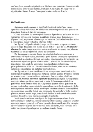 as Casas fixas, mas são adaptáveis e se dão bem com os outros. Geralmente são
mencionadas como Casas mentais. Na figura 4, na página 47, você verá os
significados básicos de cada Casa apresentados em forma de roda.
Os Meridianos
Agora que você aprendeu o significado básico de cada Casa, vamos
apresentá-lo aos meridianos. Os meridianos são outra parte da roda plana e um
importante fator na leitura do horóscopo.
O eixo horizontal do horóscopo é chamado Equador ou horizonte, e o eixo
vertical do horóscopo é chamado meridiano. Usando essas duas divisões
(figuras 5 e 6), separamos o horóscopo em metades. O eixo horizontal se refere
à consciência, o eixo vertical se refere ao poder.
Na figura 5 o Equador divide o mapa em dia e noite, porque o horizonte
divide o mapa de acordo com o eixo nascer do Sol — pôr-do-sol. Os planetas
diurnos são todos os que aparecem no mapa acima do horizonte, e os planetas
noturnos são os que aparecem abaixo do horizonte.
De forma geral, a metade diurna (ou clara) do horóscopo representa a
extroversão e a objetividade, enquanto a parte noturna (ou escura) representa a
subjetividade e o instinto. Se você tem muitos planetas acima do horizonte, vai
ser bastante objetivo e querer subir na vida. O público e a sua carreira serão
importantes para você. Se tem muitos planetas abaixo do horizonte,
principalmente se o Sol e a Lua estiverem aí incluídos, você vai ser um tanto
subjetivo e se contentar em trabalhar nos bastidores.
Na figura 6, o eixo do meridiano divide o mapa numa metade oriental e
numa metade ocidental. Essas duas partes se formam quando dividimos o mapa
de acordo com o eixo meio-dia — meia-noite. Esse meridiano divide os
planetas em planetas nascentes e planetas poentes (veja figura 6). Os planetas
nascentes são os que ficam na metade oriental do horóscopo, cobrindo o
período da meia-noite ao meio-dia. Os planetas poentes são os que ficam na
metade ocidental do mapa, cobrindo o período do meio-dia à meia-noite. Se há
muitos planetas nascentes no seu horóscopo, você tem um forte livre-arbítrio e
se encarrega da sua vida. Esta é uma encarnação de semeadura. Se há muitos
planetas poentes no seu mapa, você é mais flexível e mais envolvido com os
destinos dos outros. Esta é uma encarnação de colheita.
Você também vai notar nas figuras 5 e 6 que mostramos a hora do dia
representada por cada Casa. Isto se toma importante quando você quer levantar
um mapa; assim é possível verificar a correção dos seus cálculos. Por exemplo:
se você sabe que alguém nasceu às duas horas da manhã, você sabe que o Sol
vai ter de cair em algum lugar na segunda ou terceira Casas.
 