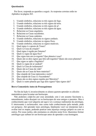 Questionário
Por favor, responda as questões a seguir. As respostas corretas estão no
Apêndice na página 263.
1. Usando símbolos, relacione os três signos de fogo.
2. Usando símbolos, relacione os três signos de terra.
3. Usando símbolos, relacione os três signos de ar'.
4. Usando símbolos, relacione os três signos de água.
5. Relacione as Casas angulares.
6. Relacione as Casas sucedentes.
7. Relacione as Casas cadentes.
8. Usando símbolos, relacione os signos cardeais.
9. Usando símbolos, relacione os signos fixos.
10. Usando símbolos, relacione os signos mutáveis.
11. Qual signo é o oposto de Touro?
12. Qual é a Casa da criação?
13. Qual signo é regido por Saturno?
14. Qual é o signo de água fixo?
15. Que signo tem um co-regente? Que planeta é esse?
16. Quais são os dois signos que têm sub-regentes? Quais são esses planetas?
17. Que signo se opõe a Sagitário?
18. Qual é o signo de ar cardeal?
19. Qual é a Casa do isolamento?
20. Quais são as Casas da vida?
21. Quais são as Casas de bens materiais?
22. Que cúspide de Casa representa o norte?
23. Que cúspide de Casa é o Ascendente?
24. Quais são os dois signos regidos por Mercúrio?
25. Qual é o outro planeta que rege dois signos? Que signos são?
Breve Comentário Antes de Prosseguirmos
No fim da lição 4, invariavelmente os alunos querem aprender os cálculos
matemáticos para levantar um horóscopo.
Não podemos culpá-los por essa ansiedade; este é um assunto fascinante e,
naturalmente, todos desejam ver os horóscopos de seus amigos e parentes. Mas o
conhecimento que você adquiriu até aqui é só o começo rudimentar da astrologia.
E interessante e esclarecedor; mas como todo conhecimento pela metade, pode
ser perigoso. Até aprender mais astrologia, fatalmente você vai interpretar mal e
avaliar mal os mapas, podendo praticar uma injustiça consigo próprio ou com os
outros. Por essas razões, não ensinamos os cálculos neste livro. Queremos formar
astrólogos que saibam ler um horóscopo antes de aprender a sua montagem.
 