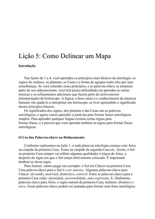 Lição 5: Como Delinear um Mapa
Introdução
Nas lições de 1 a 4, você aprendeu os princípios mais básicos da astrologia: os
signos do zodíaco, os planetas, as Casas e a forma de agrupar todos eles por suas
semelhanças. Se você entender esses princípios, e as palavras-chave se tomarem
parte do seu subconsciente, você terá pouca dificuldade em aprender as outras
técnicas e os refinamentos adicionais que fazem parte do delineamento
(interpretação) do horóscopo. A lógica, o bom senso e o conhecimento da natureza
humana vão ajudá-lo a interpretar um horóscopo, se tiver apreendido o significado
desses princípios básicos.
Os significados dos signos, dos planetas e das Casas são as palavras
astrológicas, e agora vamos aprender a juntá-las para formar frases astrológicas
simples. Para aprender qualquer língua existem certas regras para
formar frases, e é preciso que você aprenda também as regras para formar frases
astrológicas.
O Uso das Palavras-chave no Delineamento
Conforme explicamos na lição 1, a roda plana na astrologia começa com Áries
na cúspide da primeira Casa, Touro na cúspide da segunda Casa etc. Assim, o Sol
na primeira Casa sempre vai refletir algumas qualidades e traços de Áries, a
despeito do signo em que o Sol esteja efetivamente colocado. É importante
lembrar-se dessa regra.
Para ilustrar, vamos pegar um exemplo: o Sol em Câncer na primeira Casa.
Uma palavra-chave para o Sol é o ser interior. Algumas palavras-chave para
Câncer: devotado, maternal, doméstico, sensível. Entre as palavras-chave para a
primeira Casa estão: identidade, personalidade, auto-expressão. E, finalmente,
palavras-chave para Áries, o signo natural da primeira Casa, incluem: dinâmico e
ativo. Essas palavras-chave podem ser juntadas para formar uma frase astrológica:
 