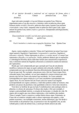 O ser interior devotado e maternal vai ser expresso de forma ativa e
Sol Câncer primeira Casa Áries
dinâmica.
Aqui está outro exemplo: a Lua em Gêmeos na quinta Casa. Palavras
importantes para a Lua são emoções e instintos; entre as palavras-chave para
Gêmeos temos versátil e literário; palavras-chave para a quinta Casa incluem
criatividade e amor dado; enquanto entre as palavras-chave para Leão, signo
natural da quinta Casa, temos criativo e generoso. Interpretado astrologicamente,
podemos dizer:
Emocionalmente versátil, você dá amor generosamente.
Lua Gêmeos quinta Casa
ou:
Você é instintivo e criativo nas ocupações literárias. Lua Quinta Casa
Gêmeos
Agora, vamos ampliar o conceito: Vênus em Capricórnio na nona Casa (cujo
signo natural é Sagitário). Capricórnio é responsável e cauteloso; Sagitário é
tolerante e otimista; Vênus representa os afetos e o caráter moral; e a nona Casa
representa a filosofia e as aspirações. Assim, podemos deduzir que as aspirações
e a abordagem filosófica desse indivíduo teriam uma característica responsável,
mas o otimismo natural de Sagitário afrouxaria a costumeira cautela da natureza
de Capricórnio.
Desde que você compreenda por que a posição por Casa de um planeta
modifica a natureza do signo no qual o planeta está colocado, também vai
compreender por que um planeta funciona diferentemente dependendo do tipo de
Casa em que está. Por exemplo: uma pessoa com o Sol em Touro (signo fixo),
colocado numa Casa cadente, vai ser mais adaptável e menos teimosa que uma
pessoa cujo Sol em Touro caia numa Casa sucedente. As Casas cadentes
correspondem aos signos mutáveis e as Casas sucedentes correspondem aos
signos fixos. Se esse mesmo Sol em Touro estivesse numa Casa angular
(correspondendo aos signos cardeais), o indivíduo poderia ainda ser teimoso, mas
perderia um pouco da paciência e das qualidades estáveis e teria mais iniciativa.
Você deve se lembrar de que na lição 4 estabelecemos uma analogia entre os
planetas e o elenco de uma peça. O elenco não muda; o Sol, por exemplo, é
sempre a personalidade interior, o coração do horóscopo e o doador da vida. Os
signos são os papéis que esse elenco representa, e eles também não mudam;
Touro é sempre Touro e conserva o caráter básico desse signo. Entretanto, as
Casas são os cenários variados onde o elenco representa seus papéis, e elas
podem ocasionar, e na realidade ocasionam, muitas diferenças, que vão desde o
extrovertido eu da primeira Casa, ao possessivo meu da segunda Casa, ao nós
voltado para o outro da sétima Casa, e assim por diante através da roda.
 