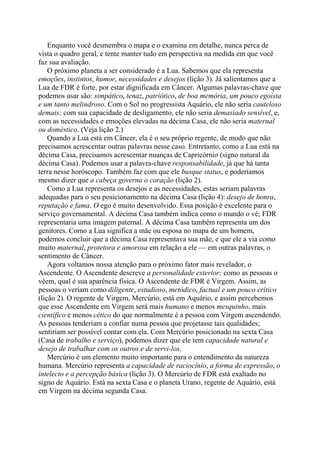 Enquanto você desmembra o mapa e o examina em detalhe, nunca perca de
vista o quadro geral, e tente manter tudo em perspectiva na medida em que você
faz sua avaliação.
O próximo planeta a ser considerado é a Lua. Sabemos que ela representa
emoções, instintos, humor, necessidades e desejos (lição 3). Já salientamos que a
Lua de FDR é forte, por estar dignificada em Câncer. Algumas palavras-chave que
podemos usar são: simpático, tenaz, patriótico, de boa memória, um pouco egoísta
e um tanto melindroso. Com o Sol no progressista Aquário, ele não seria cauteloso
demais; com sua capacidade de desligamento, ele não seria demasiado sensível, e,
com as necessidades e emoções elevadas na décima Casa, ele não seria maternal
ou doméstico. (Veja lição 2.)
Quando a Lua está em Câncer, ela é o seu próprio regente, de modo que não
precisamos acrescentar outras palavras nesse caso. Entretanto, como a Lua está na
décima Casa, precisamos acrescentar nuanças de Capricórnio (signo natural da
décima Casa). Podemos usar a palavra-chave responsabilidade, já que há tanta
terra nesse horóscopo. Também faz com que ele busque status, e poderíamos
mesmo dizer que a cabeça governa o coração (lição 2).
Como a Lua representa os desejos e as necessidades, estas seriam palavras
adequadas para o seu posicionamento na décima Casa (lição 4): desejo de honra,
reputação e fama. O ego é muito desenvolvido. Essa posição é excelente para o
serviço governamental. A décima Casa também indica como o mundo o vê; FDR
representaria uma imagem paternal. A décima Casa também representa um dos
genitores. Como a Lua significa a mãe ou esposa no mapa de um homem,
podemos concluir que a décima Casa representava sua mãe, e que ele a via como
muito maternal, protetora e amorosa em relação a ele — em outras palavras, o
sentimento de Câncer.
Agora voltamos nossa atenção para o próximo fator mais revelador, o
Ascendente. O Ascendente descreve a personalidade exterior; como as pessoas o
vêem, qual é sua aparência física. O Ascendente de FDR é Virgem. Assim, as
pessoas o veriam como diligente, estudioso, metódico, factual e um pouco crítico
(lição 2). O regente de Virgem, Mercúrio, está em Aquário, e assim percebemos
que esse Ascendente em Virgem será mais humano e menos mesquinho, mais
científico e menos cético do que normalmente é a pessoa com Virgem ascendendo.
As pessoas tenderiam a confiar numa pessoa que projetasse tais qualidades;
sentiriam ser possível contar com ela. Com Mercúrio posicionado na sexta Casa
(Casa de trabalho e serviço), podemos dizer que ele tem capacidade natural e
desejo de trabalhar com os outros e de servi-los.
Mercúrio é um elemento muito importante para o entendimento da natureza
humana. Mercúrio representa a capacidade de raciocínio, a forma de expressão, o
intelecto e a percepção básica (lição 3). O Mercúrio de FDR está exaltado no
signo de Aquário. Está na sexta Casa e o planeta Urano, regente de Aquário, está
em Virgem na décima segunda Casa.
 