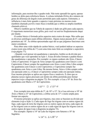 informação, para mostrar-lhe o quadro todo. Não tente aprendê-los agora; apenas
lembre-se deles para referência futura. A coluna intitulada Órbita dá o número de
graus de diferença do ângulo exato permitido para cada aspecto. Entretanto, a
influência é mais forte quando o aspecto é mais próximo ou mesmo exato
(também chamado partil) e mais fraca à medida que a órbita se amplia (também
chamado plático).
Observe também que na Tabela de aspectos é dado um glifo para cada aspecto.
E importante memorizar esses glifos, pois você vai usá-los freqüentemente daqui
por diante.
O caráter básico é formado pelos aspectos mais exatos do mapa. Mas saiba que
os diversos astrólogos usam órbitas diferentes. Alguns nunca passam de 6°, outros
permitem até 14°. As órbitas apresentadas aqui são as que julgamos funcionar com
maior constância.
Para obter uma visão rápida do caráter básico, você poderá indicar os aspectos
exatos (com uma órbita de 1°) com uma tinta mais forte ao completar o aspectário
(veja página 77).
- Quando você pensar em quadraturas e oposições, lembre-se da divisão por
qualidades que você aprendeu na lição 1. Essas divisões formam o padrão básico
das quadraturas e oposições. Por exemplo: os signos cardeais são Áries, Câncer,
Libra e Capricórnio. O signo de Áries sempre faz quadratura com Câncer e com
Capricórnio; Câncer sempre faz quadratura com Áries e com Libra; Libra sempre
faz quadratura com Câncer e com Capricórnio; e Capricórnio sempre faz
quadratura com Áries e com Libra. Da mesma forma, Áries e Libra sempre estão
em oposição entre si, e Câncer e Capricórnio sempre estão em oposição mútua.
Esse mesmo princípio se aplica aos signos fixos e mutáveis. É claro que os
planetas nesses signos precisam cair dentro da órbita permitida para formar
aspectos (veja o diagrama na página 72). Por exemplo: a Lua a 10° de Áries faz
quadratura com Marte a 15° de Capricórnio.
Esse exemplo tem uma órbita de 5°, de 10° a 15°. Se a Lua estivesse a 10° de
Áries e Marte a 23° de Capricórnio, a órbita seria de 13° e muito ampla para
formar um aspecto.
O mesmo princípio se aplica aos trígonos, mas estes se baseiam na divisão por
elemento (veja a lição 1). Cada signo de fogo faz trígono com os outros signos de
fogo, cada signo de terra faz trígono com os outros signos de terra, cada signo de
ar faz trígono com os outros signos de ar e cada signo de água faz trígono com os
outros signos de água (veja o diagrama na página 72).
Por exemplo: Júpiter a 14° de Leão faz trígono com Saturno a 18° de
Sagitário.
 