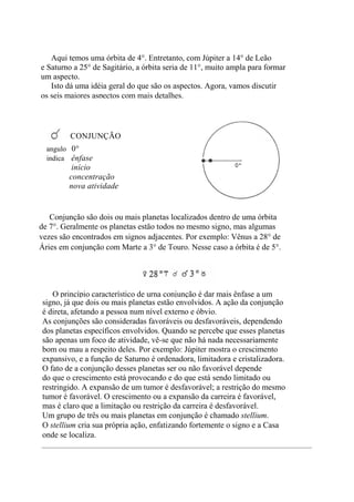 Aqui temos uma órbita de 4°. Entretanto, com Júpiter a 14° de Leão
e Saturno a 25° de Sagitário, a órbita seria de 11°, muito ampla para formar
um aspecto.
Isto dá uma idéia geral do que são os aspectos. Agora, vamos discutir
os seis maiores aspectos com mais detalhes.
Conjunção são dois ou mais planetas localizados dentro de uma órbita
de 7°. Geralmente os planetas estão todos no mesmo signo, mas algumas
vezes são encontrados em signos adjacentes. Por exemplo: Vênus a 28° de
Áries em conjunção com Marte a 3° de Touro. Nesse caso a órbita é de 5°.
O princípio característico de urna conjunção é dar mais ênfase a um
signo, já que dois ou mais planetas estão envolvidos. A ação da conjunção
é direta, afetando a pessoa num nível externo e óbvio.
As conjunções são consideradas favoráveis ou desfavoráveis, dependendo
dos planetas específicos envolvidos. Quando se percebe que esses planetas
são apenas um foco de atividade, vê-se que não há nada necessariamente
bom ou mau a respeito deles. Por exemplo: Júpiter mostra o crescimento
expansivo, e a função de Saturno é ordenadora, limitadora e cristalizadora.
O fato de a conjunção desses planetas ser ou não favorável depende
do que o crescimento está provocando e do que está sendo limitado ou
restringido. A expansão de um tumor é desfavorável; a restrição do mesmo
tumor é favorável. O crescimento ou a expansão da carreira é favorável,
mas é claro que a limitação ou restrição da carreira é desfavorável.
Um grupo de três ou mais planetas em conjunção é chamado stellium.
O stellium cria sua própria ação, enfatizando fortemente o signo e a Casa
onde se localiza.
CONJUNÇÃO
angulo 0°
indica ênfase
início
concentração
nova atividade
 