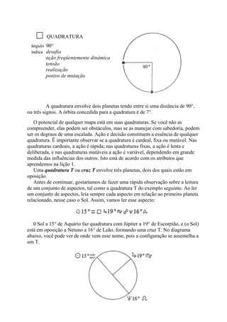QUADRATURA
ângulo 90°
indica desafio
ação freqüentemente dinâmica
tensão
realização
pontos de mutação
A quadratura envolve dois planetas tendo entre si uma distância de 90°,
ou três signos. A órbita concedida para a quadratura é de 7°.
O potencial de qualquer mapa está em suas quadraturas. Se você não as
compreender, elas podem ser obstáculos, mas se as manejar com sabedoria, podem
ser os degraus de uma escalada. Ação e decisão constituem a essência de qualquer
quadratura. Ë importante observar se a quadratura é cardeal, fixa ou mutável. Nas
quadraturas cardeais, a ação é rápida; nas quadraturas fixas, a ação é lenta e
deliberada, e nas quadraturas mutáveis a ação é variável, dependendo em grande
medida das influências dos outros. Isto está de acordo com os atributos que
aprendemos na lição 1.
Uma quadratura T ou cruz T envolve três planetas, dois dos quais estão em
oposição.
Antes de continuar, gostaríamos de fazer uma rápida observação sobre a leitura
de um conjunto de aspectos, tal como a quadratura T do exemplo seguinte. Ao ler
um conjunto de aspectos, leia sempre cada aspecto em relação ao primeiro planeta
relacionado, nesse caso o Sol. Assim, vamos ler esse aspecto:
0 Sol a 15° de Aquário faz quadratura com Júpiter a 19° de Escorpião, e (o Sol)
está em oposição a Netuno a 16° de Leão, formando uma cruz T. No diagrama
abaixo, você pode ver de onde vem esse nome, pois a configuração se assemelha a
um T.
 