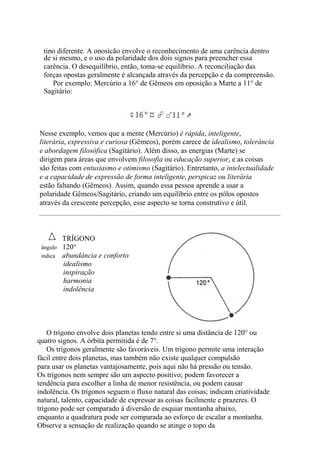 tipo diferente. A oposição envolve o reconhecimento de uma carência dentro
de si mesmo, e o uso da polaridade dos dois signos para preencher essa
carência. O desequilíbrio, então, toma-se equilíbrio. A reconciliação das
forças opostas geralmente é alcançada através da percepção e da compreensão.
Por exemplo: Mercúrio a 16° de Gêmeos em oposição a Marte a 11° de
Sagitário:
Nesse exemplo, vemos que a mente (Mercúrio) é rápida, inteligente,
literária, expressiva e curiosa (Gêmeos), porém carece de idealismo, tolerância
e abordagem filosófica (Sagitário). Além disso, as energias (Marte) se
dirigem para áreas que envolvem filosofia ou educação superior, e as coisas
são feitas com entusiasmo e otimismo (Sagitário). Entretanto, a intelectualidade
e a capacidade de expressão de forma inteligente, perspicaz ou literária
estão faltando (Gêmeos). Assim, quando essa pessoa aprende a usar a
polaridade Gêmeos/Sagitário, criando um equilíbrio entre os pólos opostos
através da crescente percepção, esse aspecto se torna construtivo e útil.
TRÍGONO
ângulo 120°
indica abundância e conforto
idealismo
inspiração
harmonia
indolência
O trígono envolve dois planetas tendo entre si uma distância de 120° ou
quatro signos. A órbita permitida é de 7°.
Os trígonos geralmente são favoráveis. Um trígono permite uma interação
fácil entre dois planetas, mas também não existe qualquer compulsão
para usar os planetas vantajosamente, pois aqui não há pressão ou tensão.
Os trígonos nem sempre são um aspecto positivo; podem favorecer a
tendência para escolher a linha de menor resistência, ou podem causar
indolência. Os trígonos seguem o fluxo natural das coisas; indicam criatividade
natural, talento, capacidade de expressar as coisas facilmente e prazeres. O
trígono pode ser comparado à diversão de esquiar montanha abaixo,
enquanto a quadratura pode ser comparada ao esforço de escalar a montanha.
Observe a sensação de realização quando se atinge o topo da
 