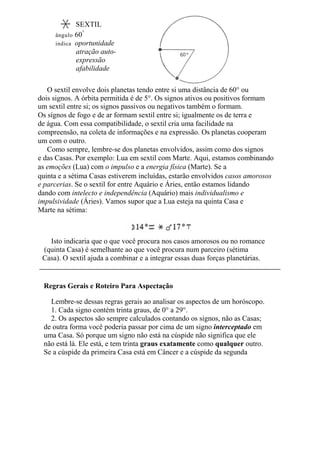 O sextil envolve dois planetas tendo entre si uma distância de 60° ou
dois signos. A órbita permitida é de 5°. Os signos ativos ou positivos formam
um sextil entre si; os signos passivos ou negativos também o formam.
Os signos de fogo e de ar formam sextil entre si; igualmente os de terra e
de água. Com essa compatibilidade, o sextil cria uma facilidade na
compreensão, na coleta de informações e na expressão. Os planetas cooperam
um com o outro.
Como sempre, lembre-se dos planetas envolvidos, assim como dos signos
e das Casas. Por exemplo: Lua em sextil com Marte. Aqui, estamos combinando
as emoções (Lua) com o impulso e a energia física (Marte). Se a
quinta e a sétima Casas estiverem incluídas, estarão envolvidos casos amorosos
e parcerias. Se o sextil for entre Aquário e Áries, então estamos lidando
dando com intelecto e independência (Aquário) mais individualismo e
impulsividade (Áries). Vamos supor que a Lua esteja na quinta Casa e
Marte na sétima:
Isto indicaria que o que você procura nos casos amorosos ou no romance
(quinta Casa) é semelhante ao que você procura num parceiro (sétima
Casa). O sextil ajuda a combinar e a integrar essas duas forças planetárias.
Regras Gerais e Roteiro Para Aspectação
Lembre-se dessas regras gerais ao analisar os aspectos de um horóscopo.
1. Cada signo contém trinta graus, de 0° a 29°.
2. Os aspectos são sempre calculados contando os signos, não as Casas;
de outra forma você poderia passar por cima de um signo interceptado em
uma Casa. Só porque um signo não está na cúspide não significa que ele
não está lá. Ele está, e tem trinta graus exatamente como qualquer outro.
Se a cúspide da primeira Casa está em Câncer e a cúspide da segunda
SEXTIL
ângulo 60°
indica oportunidade
atração auto-
expressão
afabilidade
 